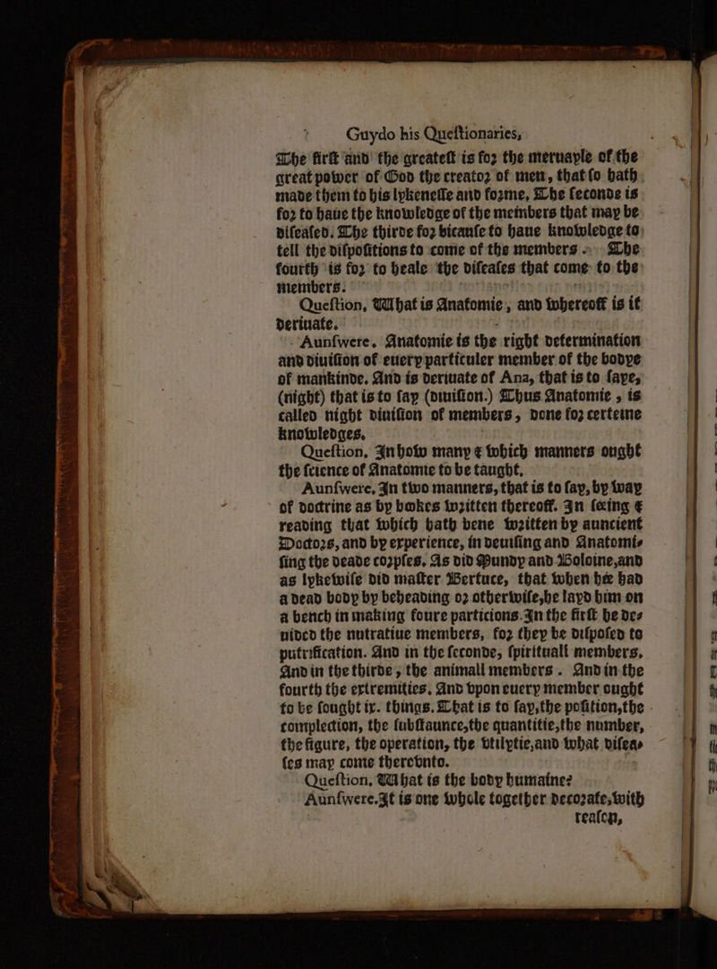great power of God the creato2 of met, thatfo bath. made (hem to bis lykenetle artd fozme, She Ceconde is fo2 to have the knowledge of the members that may be fell the difpofitions to ‘come of the members be fourth 1s fo2 to beale ‘the seo that come to the: wembers. Queftion, What is anatomic, and iwbereott is it Derinafe. | Aunfwere. Anatomie ts the tigbt defermination and diuifion of every particuler member of the bobye of mankinde. And is derivate of Ana, that isto faye, (night) thatisto fay (piuifion.) Zbhus Anatomie , is called night dintiion of members > dene fo2 certeine Rnotvledges, Queftion, Junho many € tohich manners ought the {rience of Anatomic to be taught, Aun{were, Jn tivo manners, that is fo fay, by vay of doctrine as by bakes twzttten thereoff. gn (eing € reading that twbhich bath bene tweitfen by auncient Doctors, and by experience, indeutfing and GAnatomis fing the Deade co2pfes, As Did Pundyp and.Woloine,and as lyketwile DID mater Werfuce, that when hee bad adead body by bedeading 02 otberivife,be lapd bim on a bench inmaking foure particions.3n the firft be dez nided the nutratiue members, fo2 they be difpofen to putrification. And in the feconde, (pirituall members, And in the tbirde, the animali members. Andin-the fourth the ertremitics. dnd bpon euery member sught fo be fought tr. things. Lbat is to fay, the pofition,the contplection, the fubfaunce,tbe quantitie,the number, fhe figure, the operation, the btilptic,and tobat bifeas {es map conte therebnto. Queftion, Wbat is the body humaine? Aun{were.d¢ ts one wwbole together decozate, with tealen, ee ee ee oa ee”
