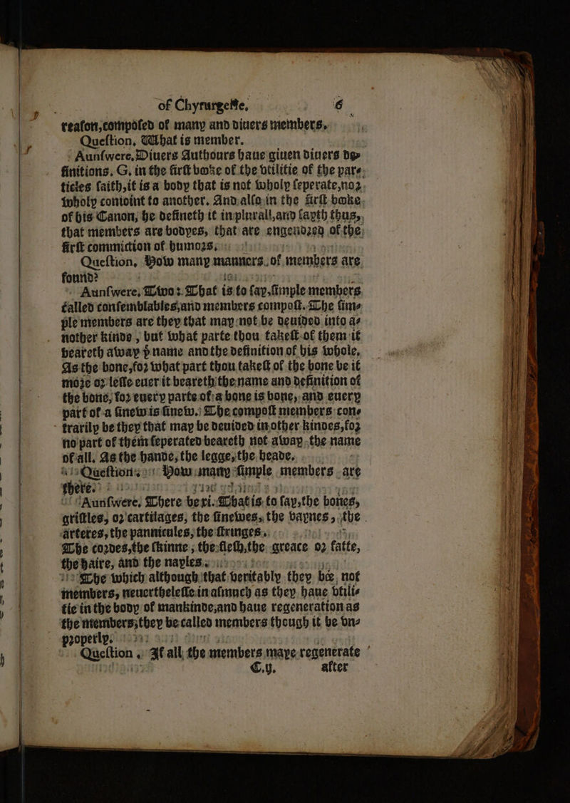 of Chyrurgele, | 6 ay | reafont,compoted of many and diners members, | | Queftion, (bat is member. . - Aunfwere, Diuers Authours bane giuen diners dg» finitions. G, in the firtt buke of the btilitie of the pare. 7 ticles faith, itis. a body that is not toboly feperate,no2, | {holy contoint fo ancther. Andalfoin the fir bake, iy of bis Canon, be defineth it trplurall,and Capt) fhus,, that members are bodpes, that are anigenidey ofthe: firft commicton of bumo2s,: Queftion, Bow many manners. of members are. found? | Aunfwere, Zivo: hat i is to fap.simole members éalled confemblables\anio members compott. he fine ple mentbers are thep that map:nof.be Deutded into a . nother kinde , but fobat parte thou fakel€-of them 16 beareth away panic andthe definition of bis tobole, As the bone,fo2 what part thou takett of the bone be 1€ Be moje 0? 'lele ever it bearethithename and Definition of - the bone, for every parte of:a bone is bone, and every | parfof-a Ginewis finelv.) Lhe comport: members cone trarilp be they that may be deuived tir other kinves,fo3 | no part of thenrfeperated beareth not away .the name | of all. As. tbe bande; the legge;:the,beade..... ‘ ss daftasntis2 oy Bow: tarp Aunple members ANG | f ees) os | tAurifweres Chere beri: hati is ts fap,the bones, griftles, 02 cartilages, the finelwes, the bapnes 5, the , Rue <arteres, the pannicules, the fringes... . @be cores, the (hinne ; the: fleth, the greace 92 atte | the baire, and the naples S308 B&B | 11) SD he which although that. beritably they be, not ai | inembers; neucrthelefleinafinncy as they haue btilis ai) : fic inthe bony of mankinde;and baue regenerationas ia i the mrembers; they be calleo inembers (hough tt be one i a propetly, >: | | | pce ae all the members mape regenerate | 7 | C.y. after ea. eee ee ee ee —-—- =<