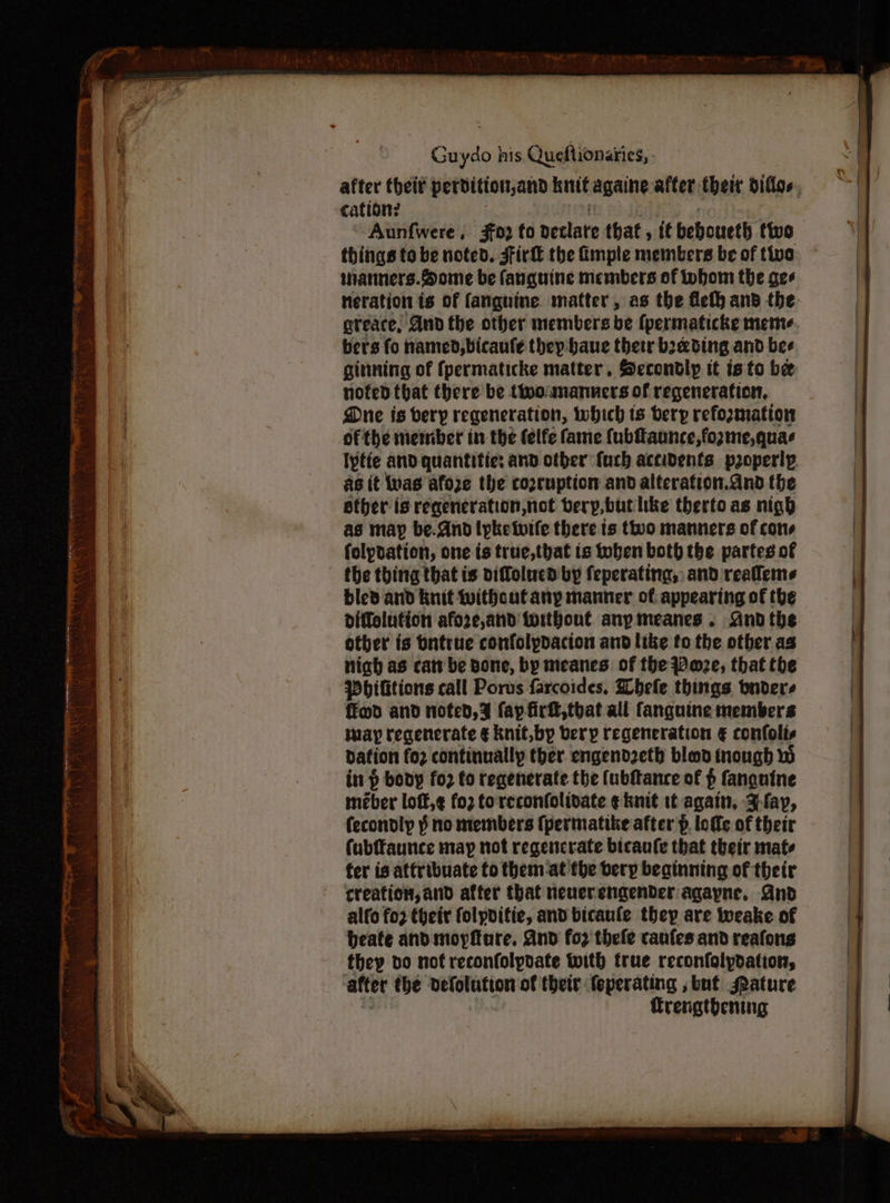 after theit perbdition,and knit againe after theit diflos., cation? | : Aunfwere, 302 fo declare that, if beboueth two things to be noted. Firk the imple members be of twa wanners.Some be fanguine members of whom the gee neration is of fanguine matter, as the Meth and the greace, And the other members be fpermaticke meme bers fo named, bicaufle they baue their beading and bee gittning of fpermaticke matter. Secondly it isto be nofed that there be thooumanners of regeneration, Due is very regeneration, which ts bery refoxmation ofthe member in the felfe fame {(ubfaunce,fozme,quas lytie and quantitie: and other furh accidents properly ag it nas afoze the copcuption and alteration.and the ether is reqeneration,not bery,buthke thertoas nigh as may be.And lyketuife there ts two manners of cons folpdation, one is true,that is tuben both the partes of the thing that is viffolucd by feperating, and reallems bled and knit Without any manner of. appearing of the diffelution afo2re,and fwithout. any meanes. And the other is bntrue confolpdacion and like to the other as niah as cat be Bone, by meanes of the Poze, that the Pbititions call Porus farcoides, Whefe things vnders ffmd and noted, % fap firft,tbhat all fanguine members way regenerate € knit,by bery regeneration € confolis dation fo2 continually ther. engendzeth bled inough in p body for to regenerate the (ubfance of p fanguine meber loft,¢ fo2 toreconfolidate ¢ knit it again, Jay, fecondly § no members (permatike after p. lofle of their fubffaunce may not regencrate bicaufe that their mate fer is attribuate to them at fhe beryp beainning of their creation, and after that neuerengenbder agayne, Gnd alfo fo2 their folyditie, and bicaule they are iweake of beate and moyftare, And for thefe canfes and reafons they do nof reconfolyvate with true reconfolydation, after the defolution of their feperating , but ature | Trengthening
