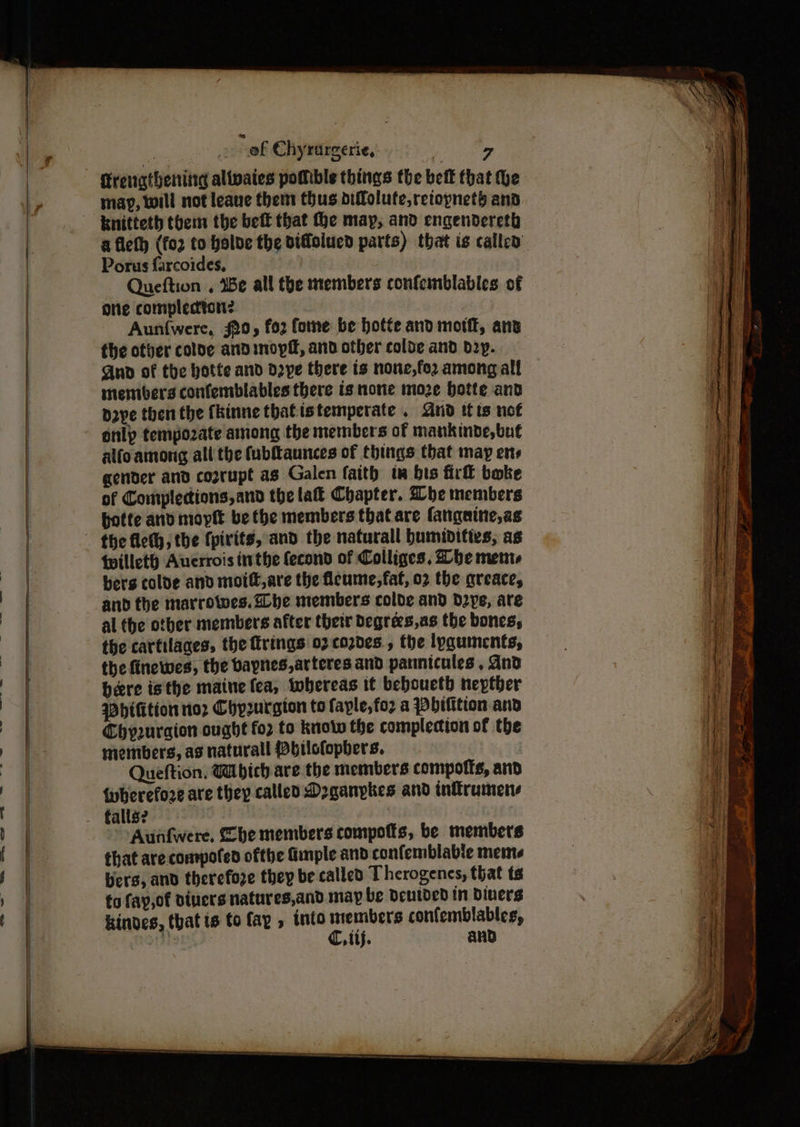 ' » ef Chyrurgerie, | 7 Krenatheniig alivaies potible things the beit that he map, will not leave them thus diffolufe,retopneth and knitteth them the beit that fhe may, and engendereth a fleth (fo2 to balde the didolucd parts) that is called Porus farcoides, | - Queftion . Be all the members confemblables of One compledton? | Aun{were, $20, fo2 forme be hotte and moti, ang the otver colde and mopff, and other colde and boy. Ano of the hotte and d2ye there ts none,fo2 among alf members confemblables there is none moze botte and pope then the fhinne thatistemperate . And tits not only tempozate among the members of mankinde,but alfoamong all the fubitaunces of things that may ens gender and coprupt as Galen faith tw bis firll boke of Complecions,and the la Chapter. Whe members potte anv moplt be the members that are fangaine,as {willet) Aucrrois inthe fecond of Colliges, he ments bers colde and moif,are the flcume,faf, 02 the areace, and the marrowes. he members colde and d2ye, are al the otber members after thetr Degrees,as the bones, the cartilages, the firings 07 cozdes , the lyquinents, the finewes, the baynes,arteres and pannicules , dnd bere isthe maine fea, whereas it bebouethb nepther Dhifition nor Chprurgion to faple,foz a Pbitition and Chy2uraion ought fo2 to know the complecion of the members, as naturall bilclopbers. Queftion. GU bich are the members compotts, and {wherefore are they called Doganpkes and inflrumens Aunfwere. Zhe members compotts, be members that are compoted ofthe Ginple and confemblable meme bers, and therefore they be called Therogenes, that ts to fay,of divers natures,and may be Deutded in Divers kindes, that ts to fay , into members confemblables, 18s | C, iif. and