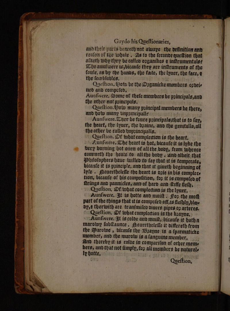 reafon of tye Whole . As fo the {econde quettion that alaeth wbp they be callea opganikes ¢ inffrumentals? ZCbe aunfwere te, bicaule thep are infruments of the foule, as bp the bands, the fate, the lpuer, the face, € the feinblables, | | ip : Queftion, Hots be the Draanicke members. o2deis ned and compcfed, : Aunfwere, Some of thefe members be p2incipals,and the other not peincipals, Queftion. Yow many principal members be there, and Hote many bup2incipalle s( t, Aunf{were.iDper be foure princtpalsjthat is to fap, the bear€, the lyuer, the bzaine, and the genitalls,all ‘the other be called gnp2incipalis, - Queftion. Df what complecion is the heart, f.unfwere, Lhe heart is hot, bicaule it is lpke the bery burning hot oven of all the bony, from whence conmuneth the beate to: allthe bony « And albeit. that Pbilofophers haue tilled to fap that tf is temperate, bicanle 1€ is principle, and that tt giueth beginning of ipfe . seuerthelefle the heart is dzie inbis complecs tion, bicaufe of bis compofition, fo2 tt is compofed of firings and pannicles,and of bard and ftffe fet, Queftion, Df twbat complecionis the lpuer, . Aunfwere, Jf is hotte and moift / jfo2 the moft part of the things that if ts compofed off,tg fleihlp, bla dy, ¢ therwwith are. tran(mifev diuers.pipes 02 arteres. Queftion, Of what complecion isthe b2apne, - \Aunfwere, JE ts colde and moift; -bicante it batha marolwy fubfaunce., MPeuerthelele tt differeth from the Darotve , bicanle the Wayne is a fparmaticke member, and the marow is afanguinemember, And thereby itis coloe in comparifon of orber meme bers, and that not imply, fo2 all members be naturale i Bs Queftion,
