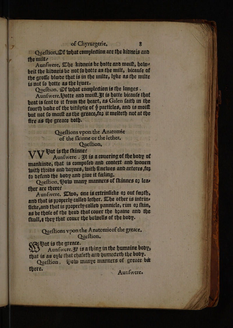 © Queftion DF that complecion are the kinneis and the milte | 4 : Aunfwere, be kidnets be beffe and moitt, boins beit the kinnets be not fo botte asthe milf, bicaufe of the grotte-blode that is in the milte, lpke asthe milte is not fo hotte as the lpuer. Queftion. Df tohat commplecion ts the lonaes . Aunfwere,Potte and motft.3t ts botte bicanfe that beat is {ent to it from the heart, as Galen faith in the fourth boke of the vitilptic of p particles, and is moift but not fo mort asthe greace,fo2 it melteth not at the fire’ as the greace Doth. 7 Queftions vpon the Anatomie of the fkinne or the lether, Queftion, VV Hat isthe kine? | - Aunfwere . 3¢ ig acouering of the body of mankinde, that is compofed and contert and twouen With th2ios and vaynes, with finelves and arteres,fop fo defend the body and giue it feeling. Bg ~~ Queftion, Pow many manners of (kinnes 02 leas ther are there? | | Aunfwere, Sivo, one is ertrinficke 02 out forth, and that is pzoperly called letber. Zhe other is intrins ficke,and that is properly called pannicle, rim 02 thin, as be thote of the bead thatcouer the b2aine and the (kull,¢ they that couer the botwells of the body. Queftions vpon the Anatomieof the greace, | Queftion.