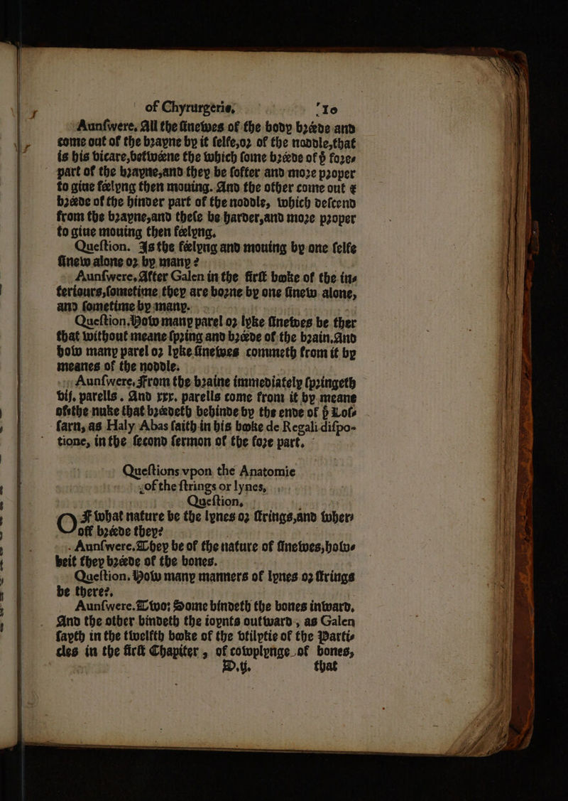 ewe <e <+c2 ws Owes ™—_=-aw lc col Ow! Aunfwere, All the finewes of the body boede anv conte out of the boayne by it felfe,o2 of the nondle,that is bis bicare,betivene the which ome b2deve of fores part of the boayne,and they be fofter and moze proper fo gine felpng then mouing. And the offer come out ¢ b2eede of the binver part of {he noddle, twobich vefcend from the boapne,and thele be harder,and moze proper fo giue moutng then felpng, | Queftion. 4s the felyng and mouing by-one felfe finelw alone or by manpe e terisurs,fometime they are bozne by one fnew. alone, and fometime by anany. a * i. Queftion Bow many parel o2 Ivke fnetves be ther that without meane {ping and b2wde of:the bain. and bolv many parel o2 lpke finetwes commeth from it by meanes of the noddle: Aun{were, From the baaine inmiediately (pringeth bif. parells. And rrr. parells come front it by. meane ofethbe nuke that boadeth bebinde by the ende of p Lots farn, as Haly Abas faith in bis bake de Regalidifpo- tione, inthe tecond fermon of the fore part, © Queftions vpon, the Anatomie of the f{trings or lynes,__, yt i Queftion, |. ey. O F tobhat nature be the lyneso2 Krings,and twhers off bode they? wa : . Aunfwere.Dbey be of the nature of fnetwes, bolus beit they boede of the bones. Qaeftion. Holy many manners of Ipnes 02 frings be there?, | Aunfwere. tuo; Some bindeth the bowes inward, And the other bindeth the iopnts outward, as Galen fapth in the ttvelfth buoke of the btilptie of the Wartt cles in the fir& Chaptter , of cotwplynge_ of ae an ene