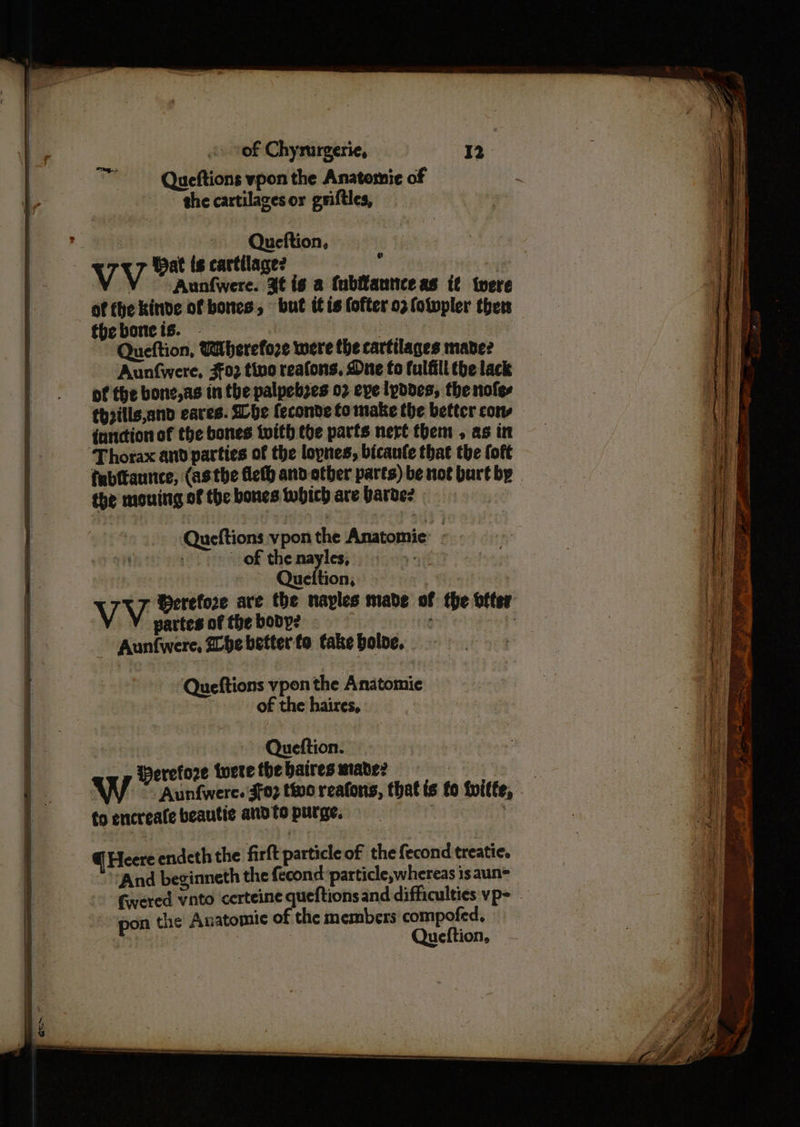 ™— Queftions vpon the Anatomie of > ghe cartilagesor griftles, , ) Queftion, VV Wat ts cartilage? 4 Aunfwere. 3¢ is a (ubffantice as {¢ twere theboneis. - | Queftion, Wibherefore were the cartilages mane? Aunfwere, 302 tino reafons, Due fo fulfill the lack of the bone,as in the palpebzes 02 eve lpddes, the nofes thpills,and eaves. She feconde to make the better cons function of the bones twith the parts nert them , as in Thorax and parties of the lopnes, bicanfe that the oft tubftaunce, (asthe fleth and other parts) be not burt by the mouing of the bones which are barde? } Queftions vpon the Anatomie: - : of thenayles, 3 Queftion, partes of the body? ev tte - Aunfwere, he better to take bole, Queftions vpon the Anatomie of the haires, Queftion. Weretore twere the baires made? fo encreate beautic andto purge. — @ Heere endeth the firft particle of the fecond treatie. ‘And beginneth the fecond particle,whereas isaun= pon the Anatomic of the members compofed, eh. Queftion,