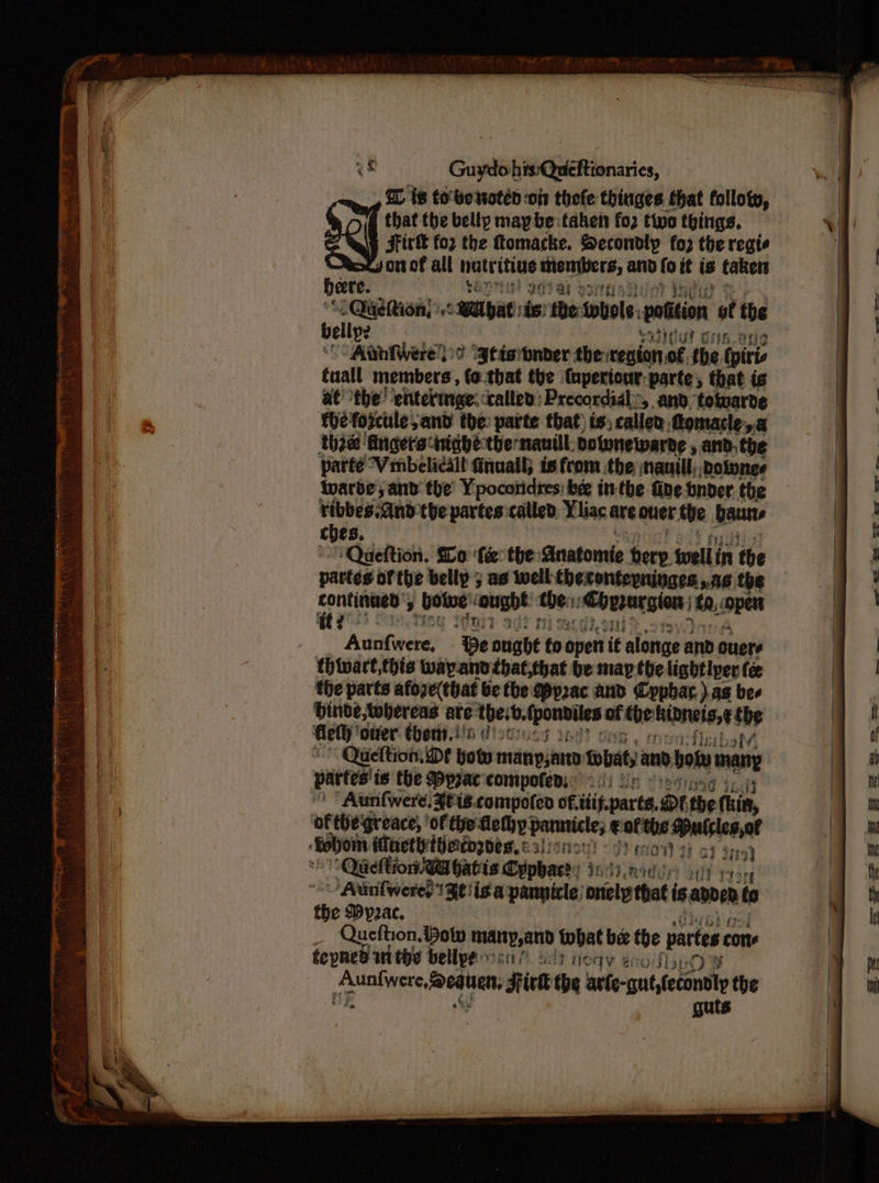OD is tobe oten on thefe thinges that follow, that the belly maybe taken fo2 two things, — Fir for the tomacke. Secondly fo2 the regie gorof all hatritine wept: atic ai fe it is takers bere. avist oat ab sug ; fe ocaeegm #8 cB yae ts the-tbole, ation of the ely: sih.oue ‘Aubiwere loo gtisbnder theinenton of the (piris tuall members, (o.-that the (uperiour-parte, that is a€ the! ‘entevinge: called: Precordial, and towarde fhéfopctle and the parte that) is; caller, ftomacle,a thee ‘fincetsiniaghe the nauill: bolunewarde , and. the parte Wrmbelicall finuail; is from the nauill; dolvnes iwarde'; and’ the’ Ypocoridres: bee in-the fine onder. the ribbes:And the siites called Yliac are oer the aun ches. ‘Queftion. Slo ‘fe the Anatomie tery. swell i in the partes of the belly 5 as well hecontepninges.,.as the Auitifweke? ‘Be ought fa open it alonge anb ouere thivart,this wayand that,that be map the lightiper fe the parts afoze(that be the p2ac and Cyphar ) as bee binde,twbereas are theib, espe af che binnes,¢ vi flethy ‘ouer: ther.!'6 i): Queftion, Df boty menpjann: tobat, and bot many partes't is the Mypjac compote): <.!) ir Aunfwere. Zeis.compoteo of. tis. parts, Df the (hia, ‘of the'greace, ' mi ot eodenmrhs speene Muisles,ot a iMuethth@rogbes, es! ionon) «Fy me 92 oy an ; ‘Quetion WA hatis Cyphace: i: ag Aunifwered Felis a pannicle: mets thot isanare to the My2ac. Queftion, Bow inatty,anid what be tbe partes cone fepned in tie bellpe bar At toay 2 Auafiere,fvauen, Firk the arte guttecntl the