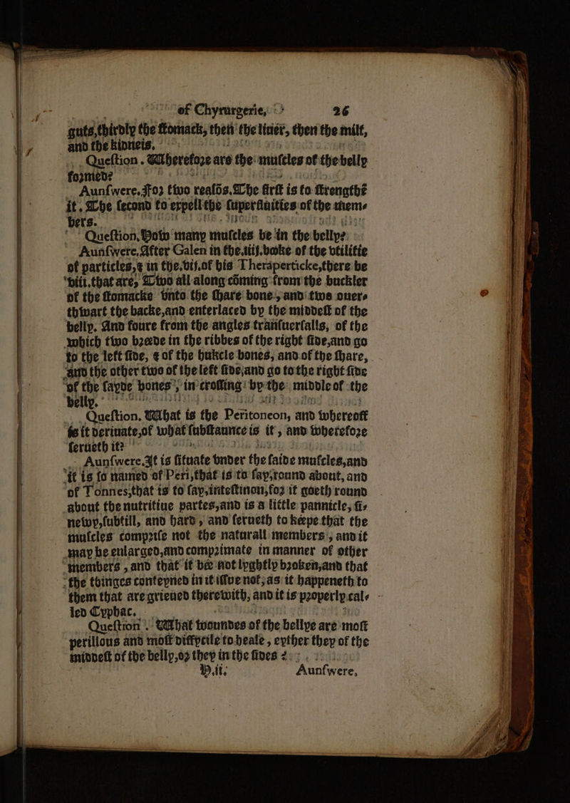 of Chyrurgerie,: ‘> 26 guts thirdly the ftomacts, thet the liner, then the milf, and the kinneis, - fo2med? Aunf{were,3f93 tivo realis.<Che Grit i is fo renatbé it. be fecond to erpell the Cuper finities of the aan bers. Queftion, Bow’ many riines be iin the bellp2. Aunfwere, After Galen in the.titf. bake. of the vtilifie of particles, ¢ in the. vif.of bis Theraperticke, there be ‘pitt. that are, @ivo all along cSming fronvthe buckler thivart the backe,and enferlaced by the middeff of the belip. And foure from the angles tranfuerfalls, of the which tive bzede in the ribbes of the right foe,and go to the left five, € of the bukcle bones, and.of the hare, belly. Queftion, wWibat is the Péfitoneon, and whereott ‘fe it derinate,of what fubttannce is if, and therefore ferueth it? © Aun{were.3f is fituate dinner the faibe mufelesjand of Tonnes,that ts to fap,inteftinon,fo2 it goeth round netwy,(ubtill, and bard, and ferneth tokepe that the len Cyphac. Queftron | Watihat toounbes of the belive are moft perilious and mot diffprile to.beale, epther they of the minneft of the bellp,o9 they inthe fives 2. . At, Aontwere.