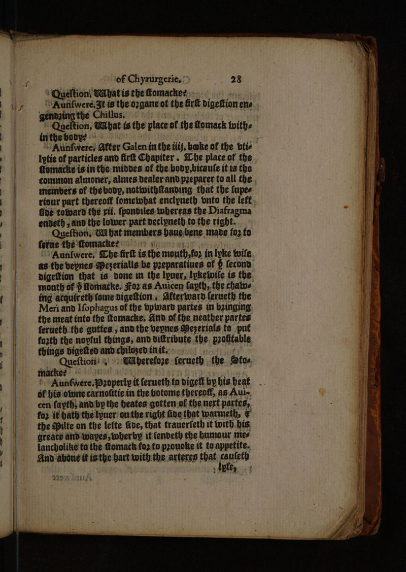 ‘Queftion, Ribatis the Tomacke?,;.. pias ““Aunfwere,3t ts the ozgane of the Gri bigeftion ene gendeing the Chillus, ! * Queltion, WUbat is the place of the Lomack with. lytic of particles and fir Chapiter. Whe place of the ffomacke is in the: middes of the body, bicaule it ts the common almoner, alines Dealerand preparer to all the . members of thebvody, notwithanding that tbe fupes riour part thereoft fometwbat enclyneth onto the lefe fide toward the rii. fpondiles whereas the Diafragma enideth , and the lower part declyneth tothe right. Queftion, Ga bat members baue-bene made foz fo (eve thé Momacke?) 9) Go eee ee ‘Auntwere, She fir is the mouth,fo2 in lyke wife. as the beprics Weserialls be preparatines of $ fecond Digettion that is bone in the lpuer, pkelwile ts the. month of $ fomacke. Foz as Auicen fapth, the chatws ing atquireth\fome digettion., Afterivard (erueth the Meri and Ifophagus of the bpwward partes in beinging the meat into the ttomacke, And of the neatber partes ferueth.the gutfes , ano the bepnes Meserials to put forth the nopful things; and diftribute the. profitable things digetted andcbhilosedinit.: sagen Queftion! §' -: Uaberefoze ferncth tbe tos iMacke? Hatt a My ee gwihes ' ‘Auntwere.Baoperly tt ferneth.to digett bybis beat - cen fayth, andbp the beates gotten.of the nert partes, the Milte on the lefte foe, that tranerfeth it with bis areace and-wayes, wherby it (endeth the humour mee lancholike to the tomack fo2.to prouoke tt to appetite. And aboue it isthe bart with: the arteres that. aie BARE + | eh i. . Sah ow if sie ee Sikhs