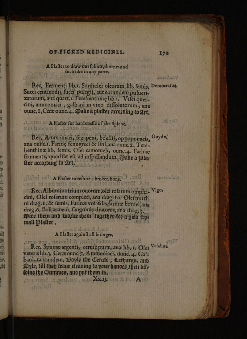 A Plafter to draw out fplints,thornesand fuch like in any parte, ~” ane Bows Rec, Fermenti lib,1. Sordiciei oleorum lib. femis, Democratus. Succi centiniodh), fucci: pulegij, aut eorandém pulueri- zatorum, ana quart... Terebenthing hib.1. Vilei quer- cini, ammoniaci., galbaniin vino diffolutorum, ana ounc,1,Cerz ounc.4, Dake a platter accozding to Are, 205° APlafter for hardeneffe of the Splene, . : ** “Rec, Ammoniaci, fegapeni, bdellij, oppoponacis, Guy de, ana ouric.!, Faring fenugreci & lini,ana ounc,2, Tere- benthinz lib, femis, Olei camomeli, ounce,4. Farin frumenti, ‘quod fat eft ad infpiffandum, Make a Plas frer accopoing to Ate a : A Platter toreftore a broken ‘bon e. Rec, Albumina trium ouoram,6lei rofarum ompha- Vi8% cini, Olei rofarum completi, ana drag:¥o. Olei mirti drag,.6, Boliarmeni, fanguinis draconis, ana dray, 3. Mire then and woke whens. fogether-fod'a cay fo 3 mall Plater’, : ‘Rola A Plafter acaintt all bitinges, bani,.tantundem, WBoyple the Cerufe , Lethatge, and Dyle, fill thep leaue cleaning te pour hanves,then dils {glue the Gummes, and put them fo. os nr ie