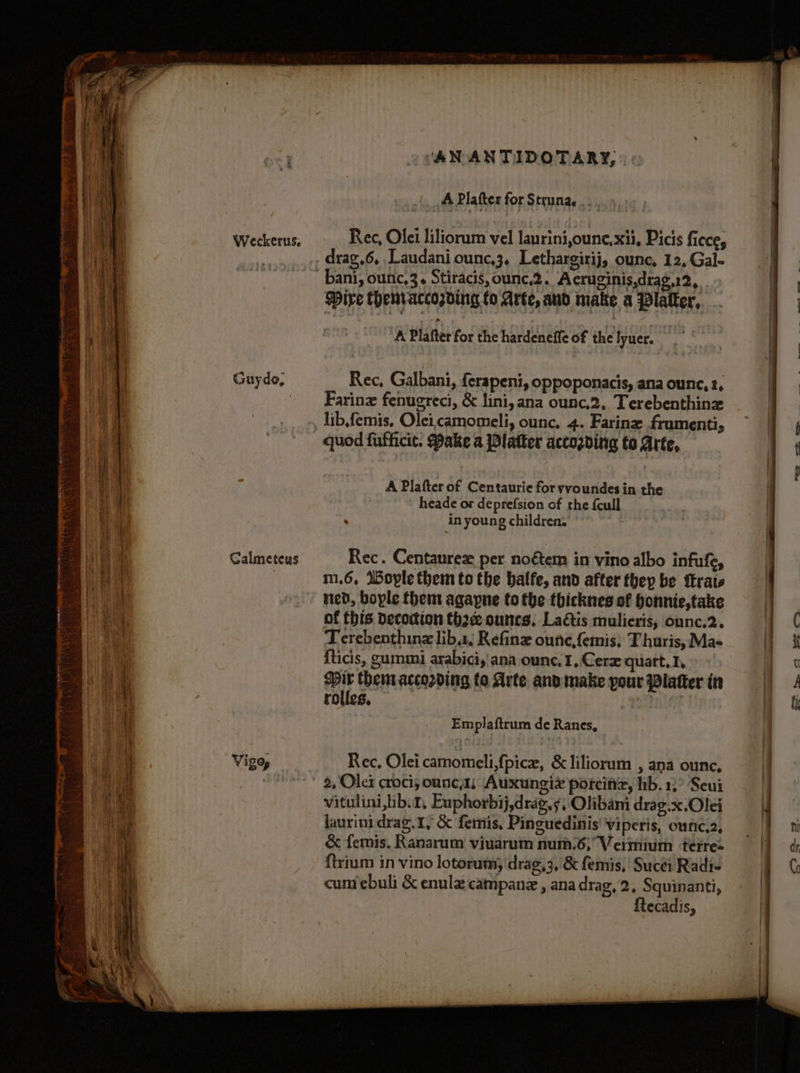 Guydo, Calmeteus ‘AN ANTIDOTARY, » « A Platter for Struna,... 4, ; drag.6, Laudani ounc,3, Lethargirij, ounc, 12, Gal- Wire themraccording to Arte, and make a Platter, A Plafter for the hardeneffe of the lyuer. mre Rec, Galbani, ferapeni, oppoponacis, ana ounc, 2, Farine fenugreci, &amp; lini, ana ounc,2, Terebenthinz lib,femis, Oleicamomeli, ounc, 4. Farine frumenti, quod fufficit. Pake a Platter accozding to Arte, A Plafter of Centaurie for yvoundes in the | heade or deprefsion of the {cull in young children. Rec. Centaurez per noétem in vino albo infufe, m.6, Wople them to the balfe, and after they be trate ned, boyle them agapne to the thicknes of honnie,take of this decoction th2e ouncs. Laétis mulieris, onnc.2. Terebenthinz liba, Refine oune,femis; T huris, Ma- {ticis, gummi arabici,'ana ounc, 1, Cerx quart. 1, Mir thenr according to Arte and make your Platter in rolles, Emplaftrum de Ranes, Rec, Olei camomeli,fpice, &amp;liliorum , ana ounc, 2, Olex croci; oune,1; Auxungiz porciniz, lib. 1,° Seui vitulini,ibt, Euphorbij,drag.¢, Olibani drag.x.Olei laurini drag. 1, &amp; femis, Pinguedinis Viperis, ounc,2, &amp; femis. Ranarum viuarum num.6,Vermium ‘terres {trium in vino lotorum, drag,3, &amp; femis, Sucti Radi- {tecadis, =— +s