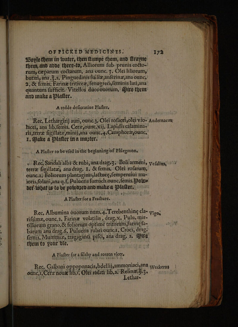 4Bople them int water, then fampe them, and Trapne them, and ande there-to, Alliorum fub. prunis coéto-' rum, ceparum codtarum, ana ounc. 3, Olei liliorum, butiri, ana.2.2, Pinguedinis fuillz,anférinz,ana ounc, 2, &amp; femis; Faring triticex; fenugreci,feminis lini,ana quantum {ufficit. Vitellos duosouotum, ' Mire then and make a Platter. _ Aredde deficcatiue Plafter. Kacei, ana flib.femis, Cerz,ourtc.xij, Lapidiscalamina-' ris,terre figillate,minij,ana ounc,4,Camphorx,ounc, 1, Dake a latter ina moter. ~ °° ach a tanacin _. APlafter to de vfed in the besianirig‘of Phlegmon. terre ficillate, anadrag, 1, &amp; femis, Olei rofarum, ounc.2} Foliorum plantaginis,laQuce;femperuiui ma- joris,folani,ana'q.{, Pulueris fumach.ounc,femis. Powe ey 8 A Platter fora Fracture. | rifimz,ounc,2, Farine volatilis, drag.x, Pulu, mir- femis, Munimie, tragaganti. pifci, atta drag, 2, @tre fhemts pour tle, hua 3 A Plafter fora filthy and rotten vicers oxing,1, Ceve nog lib, Oler rofati lib,2. Reline.Z.3, iy, Bg | Lethar- any i eats anand acy ln ais acl pe SES a Se ee