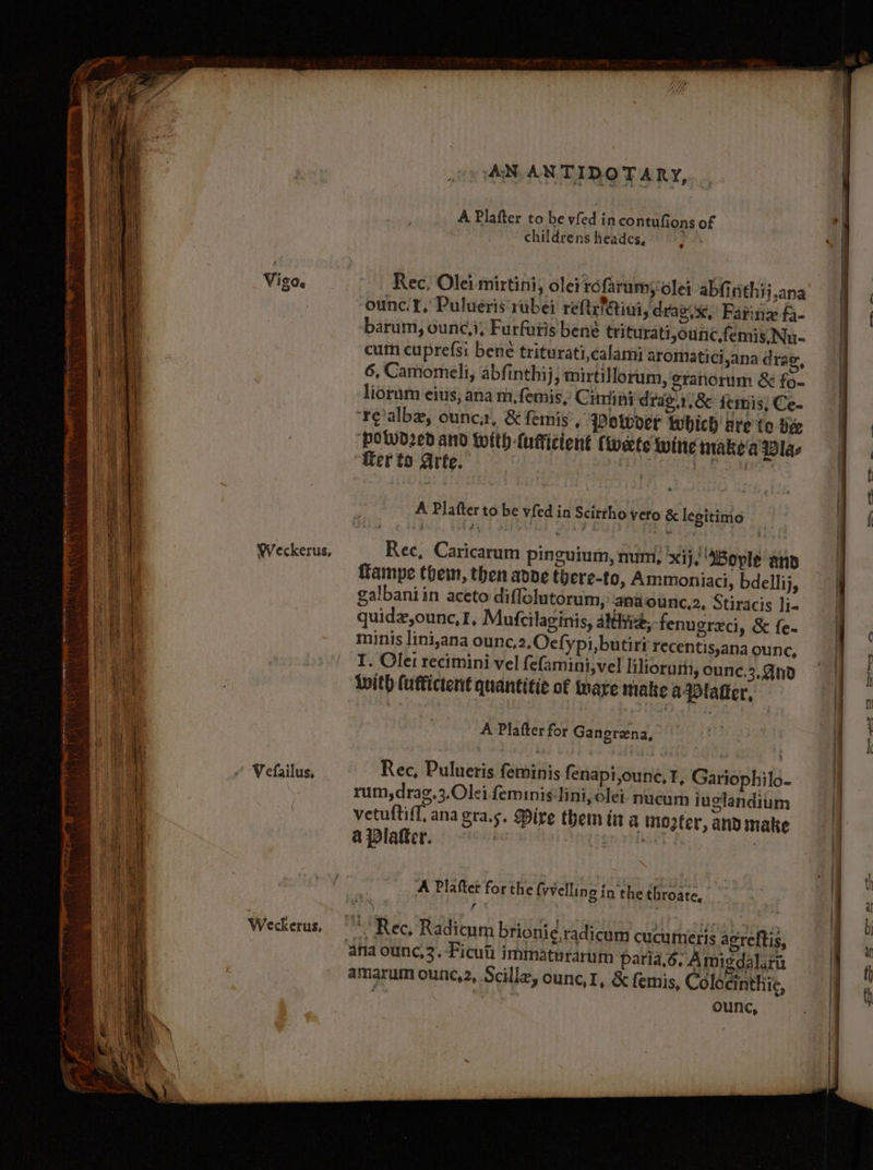 A Plafter to be vfed in contufions of childrens heades, Rec, Olei mirtini, olei réfrumsolei abfinithij,ana ounc. 1, Pulueris rubei rettef@ini, draz.x,’ Farinz fa- barum, oune,i; Furfutis bene triturati,ounc,femis, Nu- cum cuprefsi bene triturati,calami aromatici,ana drag, liorum eius, ana m,femis, Cina drag.1,&amp; emis; Ce- realbe, ounca, &amp; femis’, Potvoer which are to vee ‘powd2ed and Wwith-{ufficient (wets wine make'a Vlas Werto Arte. | Oe gatas A Platter to be vfed in Scittho veto &amp; legitimo Rec, Caricarum pinguium, num, ‘xij, ‘MBoyle anp ffampe them, then ande there-to, Ammoniaci, bdellij, galbaniin aceto diffelutorum, anaounc,2, Stiracis li- quidz,ounc, I, Mufcilaginis, athe, fenugreci, &amp; f{e- minis lini,ana ounc,2.Oecfypi, butirt recentis,ana ounc, I. Olet recimini vel fefamini,vel liliorum, ounc, 2,4n0 With (afficterit quantitie of Mare make a latter, A Plafter for Gangrena, Rec, Pulueris feminis fenapi,oune, 1, Gariophilo- rum, drag,3,Olei ferninis‘lini, olet nucum iuelandium vetuftiff, ana gra.s. Mire them tt a mogter, ano make aplater, | cape | A Plafter for the fvvelling in the throate, * “Rec, Radicum brioni¢ radicum cucumeris acreftis, ana ounc,3. -Ficut immaturarum paria.6. Amigdalirn amarum ounc,2, Scille, ounc,I, &amp; femis, Colocinthie, | | ounc,