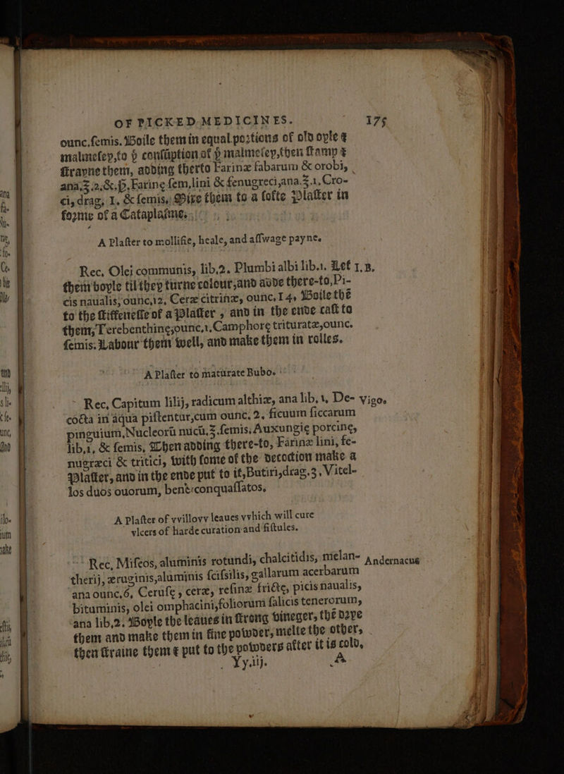 ounc.femis. WBoile them in equal. portions of olp ople ¢ malimefey,to 9 conlaiptionat p malmefey,then famp Giravne them, aoding therto Farinz fabarum & orobi, ana,z .2,.&.p, Faring fem, lint & fenugreci,ana.3.1,Cro- ci, drag, 1, & fermis., Bite them to a lotte platter in foznie of a Cataplanne, ; | A Plafter to mollifie, heale, and aflwage paynts Rec, Olei communis, lib,2. Plumbi albi lib.1. Let 1,3, them boyle filthep furne colour,and avde there-to,Pi- cis naulalis; ounc,12, Cerz citrine, ounc. 14, Woile the fo the Ciffcietie of a platter , andin the erdve caft ta them; Terebenthingjounc,1.Camphor¢ trituratz,ounc. fenis: Labour them well, and make them in rolles. Rec, Capitum lilij, radicum althix, ana lib,1, De- vigo. coéta in aqua piftentur,cum ounc, 2, ficuum ficcarum pinguium,Nucleort nuict,3.femis, Auxungi¢ porcine, lib,1, & femis, When adding there-fo, Farinz lini, fe- nusreci & tritici, Wwith fome of the decoction make. a Dlafker, and in the ende put to it, Butiri,drag. 3, Vitel- Jos duos ouorum, bené:conquaflatos, A Platter of vvillovv leaues vvhich will cure yicers of harde curation-and fiftules. ~* Rec, Mifeos, aluminis rotunds, chalcitidis, melan- 4 0 semacue therij, zruginis,aluminis {cifsilis, gallaram acerbarum > ‘anaounc,6, Cerufe, cere, refine fri€te, picis naualis, bituminis, ole1 omphacini,foliorum falicis tenerorum, ana lib,2. SBoyle the leaues in frong pineger, the dope thems and make them in fine powder, meltethe otbers . then ftraine them ¢ put fo the “ab attet tf 1s “ih ; ies Y oll) a6