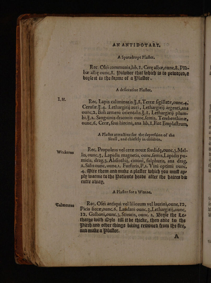 Weckerus ‘Calmeteus A Sparadrope Plafter, Rec, Olei communis, lib, }, Cere albxe,ounc,8, Plis bx albe ounc.8, Potwder that which is to powaz2en,¢ bople tt to the forme of a Vlatker. A deficcatiue Plafter, Rec, Lapis caliminaris.3,8. Terre figillatz,ounc,4. Cerule.3.4. Lethargirij auri, Lethargirij argenti,ana ounc,2, Boli armeni orientalis,Z,1, Lethargirij plum- bi.3,2,. Sanguinis draconis ounc,femis, Tercbenthinz, ounc,6, Cerz, feui hircini, ana lib,1,Fiat Emplaftrum, A Plafter attra@tiuefor the deprefsion of the Skull , and chiefely in children, Rec, Propolevs vel cer noux fordide,ounc,3,Mel- lis, ounc,3, Lapidis magnetis, ounc,femis,Lapidis pu- micis, drag.3, Abfinthij, cimini, fulphuris, ana drag, 2,Salisounc, ounce). Furfuris,P,1. Vini optimi ounc, 4. Dire them and make a plaffer tobich pou mut aps ply warme fo the Datients beade after the baires be cutte alvayp, A Plafter fora Wenne, Rec, Olei antiqui vel liliorum vel laurini,oune,I2, Picis ficce,ounc,6, Laudani ounc,3,Lethargirij,ounc,. 12, Galbani,ounc,3, Stiracis, ounc. 2, Boyle the ee tharge with Doyle till itbe thicke, then adde to the Pitch and other things being remoucd. from the fire, audmake a Blaler.. p .