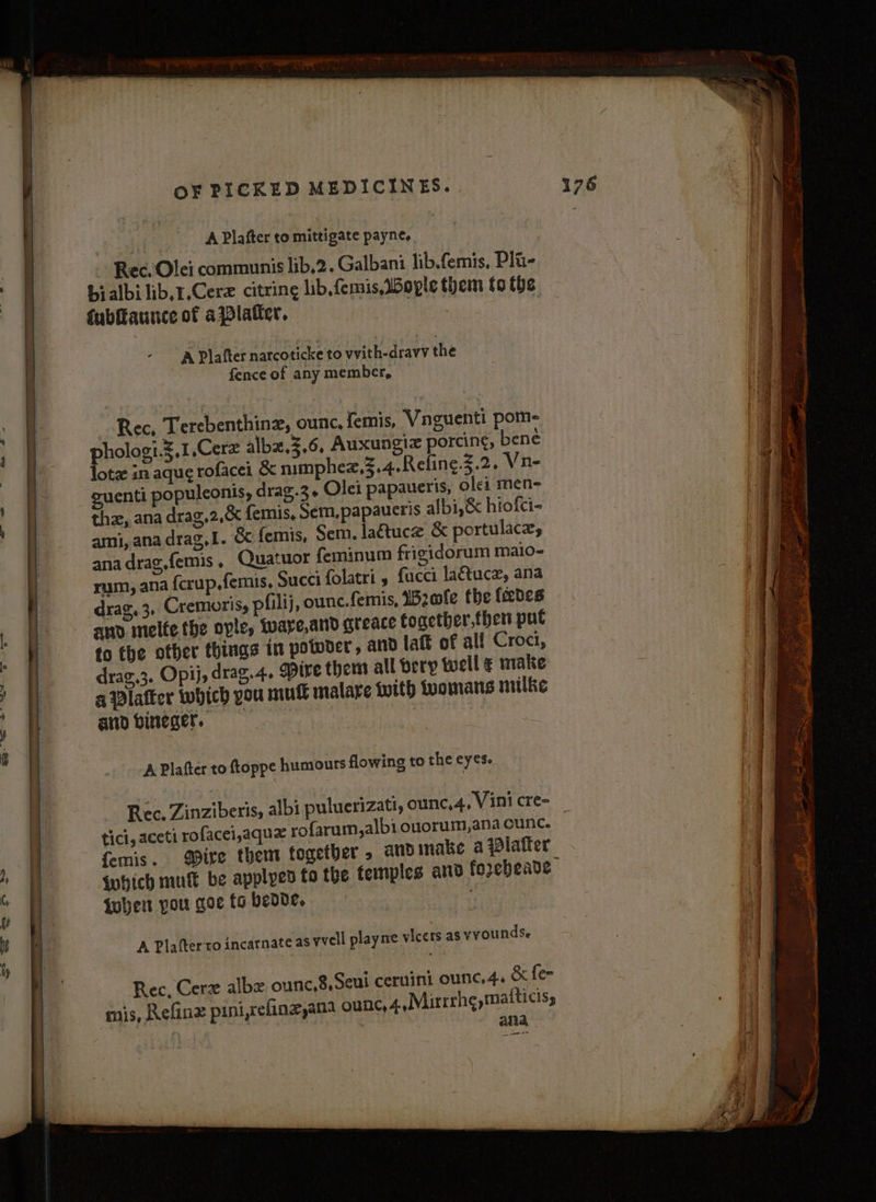 A Plafter to mittigate payne, Rec. Olei communis lib,2. Galbani lib.femis, Pli- bialbilib.r.Cerz citring lib. femis, Boyle them to the {ubffaunce of aWlaticr, A Plafter narcoticke to vvith-dravv the fence of any member, Rec, Terebenthinz, ounc, femis, Vnguenti pom- pholog:.g,1,Cerz albx.3,6, Auxungiz porcing, bene lote in aque rofacei &amp; nimphez,3.4.Reling.5.2. Vn- suenti populeonis, drag.3« Olei papaueris, olei men- the, ana drag,2,&amp; femis, Sem.papauctis albi,&amp; hiofci- ami, ana drag,I. &amp; femis, Sem. lattuce &amp; portulaces ana drag,femis , Quatuor feminum frigidorum maio- rum, ana fcrup.femis, Succi folatri » fucci la&amp;tucz, ana drag.3, Cremoris, pfilij, ounc.femis, IB2afe the fedes ano melte the ople, Wware,and greace together,then put to the other things in potoder, and laft of al! Croci, | } : | | . | drag,3. Opij, drag. 4. Mire them all bery well ¢ make — a Platter which you mut malare with womans milke -_ and bineger. a | | A Plafter to ftoppe humours flowing to the eyes. id E ’ e ° ° ° ° ete : Rec. Zinziberis, albi puluerizati, ounc,4, Vini cre- tici, aceti rofacei,aqux yofarum,albi ouorum,ana cunc. i femis. gpite them together . andmake a platter || : i | iwbhich mu be applyed to the temples and forebeade 4 Be 4 : When you qoefabedde, Ms | y a A Plafterto incarnate as wvell playne vicers as vvounds. | f | Rec, Cerz albe ounc,8,Seui ceruini ounc.4. &amp; fee mis, Refinz pini,refinz,ana ounc, 4,Mirrrh¢,maiticiss | ana