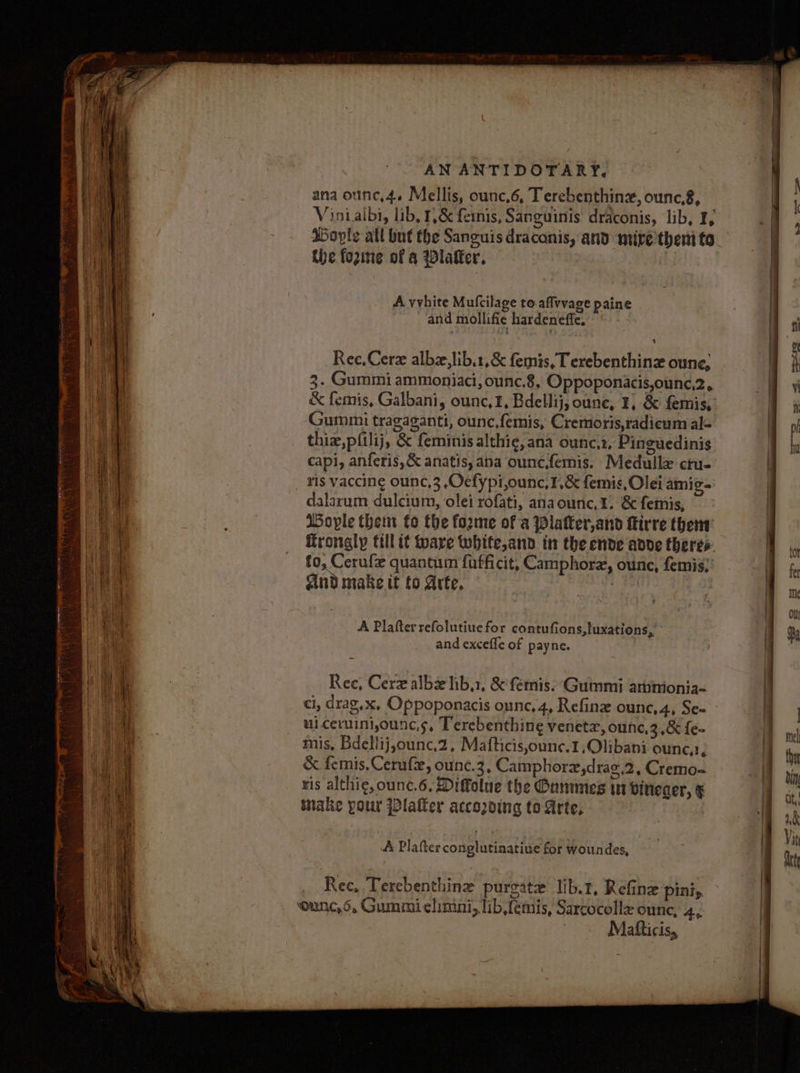- ana ounc,4. Mellis, ounc,6, Terebenthinz, ounc,8, | Vinialbi, lib, 1&amp; feinis, Sanguinis draconis, lib, I, ; | Doyle all but the Sanguis draconis, and mire then to j the fozine of a Dlafter. ; A vvhite Mufcilage to affvvage paine | and mollifie hardeneffe. a of ‘ oe Ree, Cer albz,lib.1,&amp; femis, Terebenthinz oune, | h | 3. Gummi ammoniaci, ounc.8, Oppoponacis,ounc,2, . iil &amp; femis, Galbani, ounc, f, Bdellij, oune, ¥, &amp; femis, a i Te Gummi tragaganti, ounc,fermis, Cremoris,radicum al- a ol mE thie,pfilij, &amp; feminis althie, ana ounc.t, Pinguedinis in a a capi, anferis,&amp; anatis, ana ounc.femis. Medullx ctu- 1 it ris vaccing ounc,3 Oefypi,ounc,1,&amp; femis, Olei amig- | it dalarum dulcium, olei rofati, anaounc,1. &amp; femis, . ae Wople them fo the forme of a Platter,and irre them hI frongly till it Mare white,and in the ende adde theres A ic Li to, Cerufe quantum fufficit, Camphorz, ounce, femis, a fe ae And make it to Arte. : A on iin : : Ou et i, | A Plafter refolutiue for contufions,tuxations, a % Anh and excefle of payne. i i ? Rec, Cerz albxlib,1, &amp;'femis. ‘Gummi attinionia- | | a ci, drag,x, Oppoponacis ounc,4, Refine ounc,4, Se- Bs AD uiceriniounc.s, Terebenthing venetz, ounc,3,&amp; {e- me at mis, Bdellij,ounc.2, Mafticis,ounc.1,Olibani ounc,?, ij ™ i &amp; femis.Cerufe, ounc.3, Camphorz,drag,2, Cremo- | bn ris althi¢, ounc.6, Diffolue the Ounmmes wn bineaer, § | st inake your Platter accozving to Arte, 1 A Plafter conglutinatiue for woundes, | : Rec, Terebenthine purgate lib.t, Refine piniy ‘ounce, 6, Gummielimini, lib,femiis, Sarcocolle ounc, Ae Matticis,