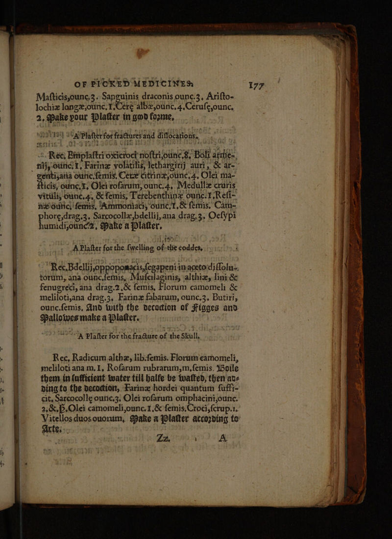 Matticis,ounc,3. Sapguinis draconis ounc.3, Arifto- lochiz langx,ounc, 1/Ceéte albz,ounc, 4,Cerufe,ounc, 2, ake pour Platter in god fozme, : OOS SV a Platter for fractures and diflocations, Ree, Biriplaftri oxicroct noftrijounc 8, Boli armie-, gentisaiia ounce, femis, Cee cittinx,ounc,4, Olei ma- fticis, ounc,%, Olei rofarum, ounc,4,. Medullz cruris. vitiili, ounc,4, &amp; femis, Terebenthine ounc.1.Refi- nz dutic, 'femis, Ammoniaci, ounc,t,&amp; femis, Cam- phore,drag,3, Sarcocolla,bdellij,ana drag,3. Oefy pi humidi,ounc2, Make a Platter, aah 1 Platter for the {welling of -thie coddes, ~~ Rec, Bdellij, oppopomacis,fegapeni in.acetodiflolne, torum, ana ounc.femis, Mufeilaginis, valthiz, lini&amp; fenugreci, ana drag.2 ,&amp; femis, Florum camomeli &amp; meliloti,ana dra¢.3, Farinz fabarum, ounc,3, Butiri, ounc.femis, And twith fhe decodion of Figges and WPalloiwes make a Plater. ) =o Plafter for the fra@ure of the Skull, | Rec, Radicum althzx, libtemis. Florum camomell, melilotiana m,1, Rofarum rubrarum,m,femis, Woile them in (ufficient water till balfe be twatted, then avs ding te the decoction, Farinx hordei quantum fuffi- cit, Sarcocolle ounc,3, Olei rofarum omphacini,ounc. 2,&amp;,).Olei camomeli,ounc.1,&amp; femis,Croci,fcrup.1. Arte... |