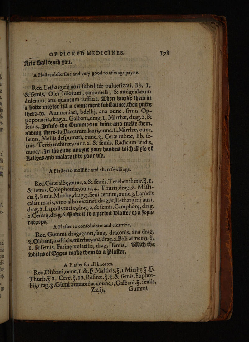 x Rec; Lethargirij auri fubtiliter puluerizati, hb, I, -&amp; femis, Olei liliorum, camomeli , &amp; amigdalarum duldum; ana quantum fufficit. SLoen toozke them itt a hotte moeter till a conuenient fubffaunce,then putte there-to, Ammoniact, bdellij, ana ounc , femis. Op- poponacis,drag.2, Galbani,drag.1, Mirrha, drag.2,&amp; femis, gnitufe the Oummes in tine and melte them, avoing there-to,Baccarum Jauri,ounc, I .Mirrhz, ounc, {enis, Mellis defpumati, ounc,3, Cerz rubra, lib, fe- mis. Terebenthinz,ounc.2. &amp; femis, Radicum iridis, ‘ouric...3in the ende ancynt pour bandes with Dyple of -Willyes and malare it fo your Lie, A Plafter to mollifie and abate {wellings, Rec.Cerz albe,oun c,2,8&amp; femis, T erebenthinz.3.£. &amp; femis, Colophoniz,ounc. 4, Thuris,drag,7. Mafti- cis.3,femis Murhe,drag.3.Seui ceruini jounc.3, Lapidis calaminaris,vino albo extinct. drag, x, Dethargirij auri, drag,2.Lapidis tutix,drag.2.&amp; fernis, Camphore, drag. 2,Cerufe,draz.6. Dake tt (0 a perfect latter 02 a Apar yadz0pe, | A Plafter to confolidate: and cicatrize.. Rec, Gummi dragaganti,fang, draconis, ana drag, . 4 Olibani,mafticis,mirrhz,ana drag.2,Boli armen). z. 1. &amp; femis, Faring volatilis, drag, femis. With the whites of Cages make them fo a platter, a A Plafter for all knottes. Ree Olibani ounce, 1.8.6. Mafticis.3.1,.Mirhe 5B. -Thuris 32, Cerz.3,12.Refina.3.3.&amp; femis, Fuphox- bij, drag.3 ,Gimirammoniaci,ounc,! ,Galbani.3. femis, . a ate eB ee) Gummi