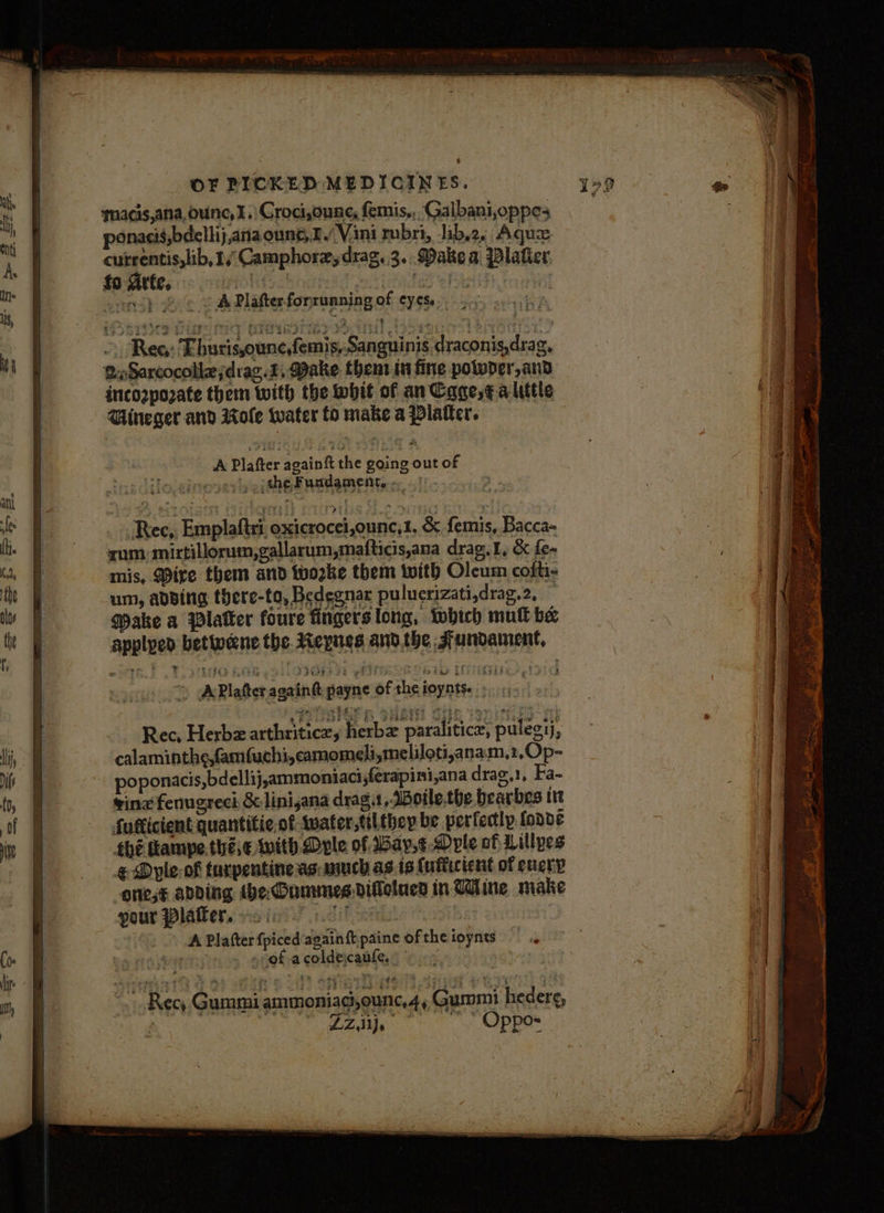qacis,ana, ounce, I.) Croci,ounc, femis,, Galbani,oppes ponacis,bdellij,anaoune, 1 Vani rubri, -ib,2, Aquz. cutrentis,lib, 1, Camphorzydrag. 3. Dake a Dlatier fo Arte. S Se oPaniP toa cop} © ¢ vA Plafterforrunning of eyes... : > Ree: Ehurisounc,femis,.Sanguinis draconis,drag. Q«Sarcocollejdiag. 2, Make then tn fine poloder,and incozpozate them with the whit of anCage,¢ a little Dineger and wole water to make a Platter. A Plafter again tt the going out of , :ithe Fundament. ; ‘Rec, Emplaftri oxicrocei,ounc,1, &amp; femis, Bacca- zum: mirtillorum,gallarum,mafticis,ana drag.1, &amp; fe- mis, Mire them and worke them with Oleum cofti- um, adsing there-to, Bedegnar puluerizati,drag.2, f: Make a Blatter foure fingers long, which mull be applped betweene the. Mepynes andthe Jundament, - Rec, Herbz arthriticey herbz paralitice, pulegij, calaminthe,famfuchi, camomeli,meliloti,anam,2,Op- poponacis,bdellij,ammoniaci,ferapini,ana drag,1, Fa- ving fenugrech &amp; linisana drag.t ,Botle.the bearbes it fufticient quantitie.of tvater,tiLthey be perfectly. {onde {he hampe,.thé,€ with Dvle of ay,¢.Dole of Lillyes € Dyle-of turpentine as much as is (uflictent of every orest anding tbe Dummes dillelned in Uline make pour Plafker. cin Tet. A Platter fpicedagainftpaine oftheioynts ' » of acoldecanfe, : ~~ Rec, Gummi ammoniagi,ounc,4, Gummi hederg, ~ LZ  “ Oppos Sei gE ee te rs age - r = — a SS a wai = on : > ; - - SS eat ata = - — - bal ate ae ie nena eo ee + =