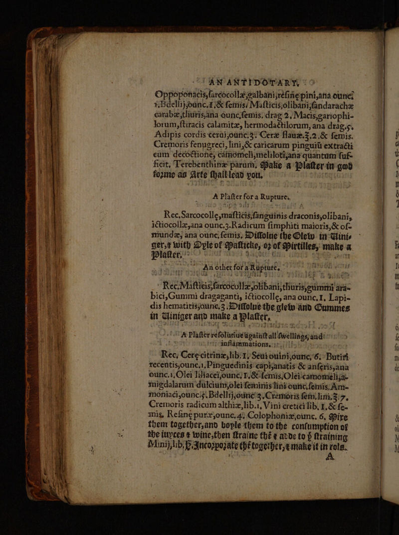 ) AN ANTYDOPARY, Oppoponacis, farcocollaealbanijréfine pini,ana ounc? +. Bdellij,oanc.d .&amp; feiss Mafticis,olibanifandarache cearabe,thuris,ana ouncfemis; drag 2, Macis,gariophi- lorum, {tiracis calamite, hermodaétilorum, ana drags. Adipis cordis cerai,ounc.3?Cerx flauz.Z,2 .&amp; femis. Cremoris fenugreci, lini,&amp; caricarum pinguit extracti cum decofione, cdinomeli,meliloti,ana quantum fuf- ficit, Terebenthine' parum, ake a Platter-tn god fozine as Arte fhalliead yout, A Plafter fora Rupture. Rec,Sarcocolle,maftics,faneuinis draconis,olibani, ictiocollx,ana ounc,3.Radicum fimphiti maioris,&amp; of= munda, ana ounc, femis, Diffolue the Glew. in-Vinis cer,¢ with Dyle of Maklicke, o2 of Mirtilles, make a Plater. '> eee GR ean An other fot aRuptute, a eae: | Rec,Maftieis,farcocollz,olibani, thuris,eumrmn} ara bici, Gummi dragaganti, iGtiocolle, ana ounc,1, Lapi- dis hematitissounc,3 .Ditolne the gle And Gummes in Tiniger and make a Platter, ° f Plafter refolintiueé again all fwellines; and: 4 “(cinflammations.::>./ /{! ms) Rec, Cerecitrinx,lib:1, Seuiouinijounc,’6: Butitt recentis,ounc.1,Pinguedinis capijanatis &amp; anferis,ana ounc,1,Olei liliacei,ounc, I, &amp; emis, Olei:camomielija- migdalarum dulciuim,olei feminis lini ounc,feniis, Am- moniaci,ounc.;, Bdellsj,oune'3 ,Creméris fem, lini, si7, Cremoris radicum althiz,lib.1, Vini ereticei lib, 1, &amp; fe- mis, Refine purr,ounc, 4; Colophonixjounc, 6, Pire them fogether,and bople them tothe confumption of the iupces ¢ wine, then traine thé ¢ avde to $ training Mianij, lib; PB. Ancorpozate thé together, emake it in 1 a me ges, Eb. Ft Ors. et oo SS