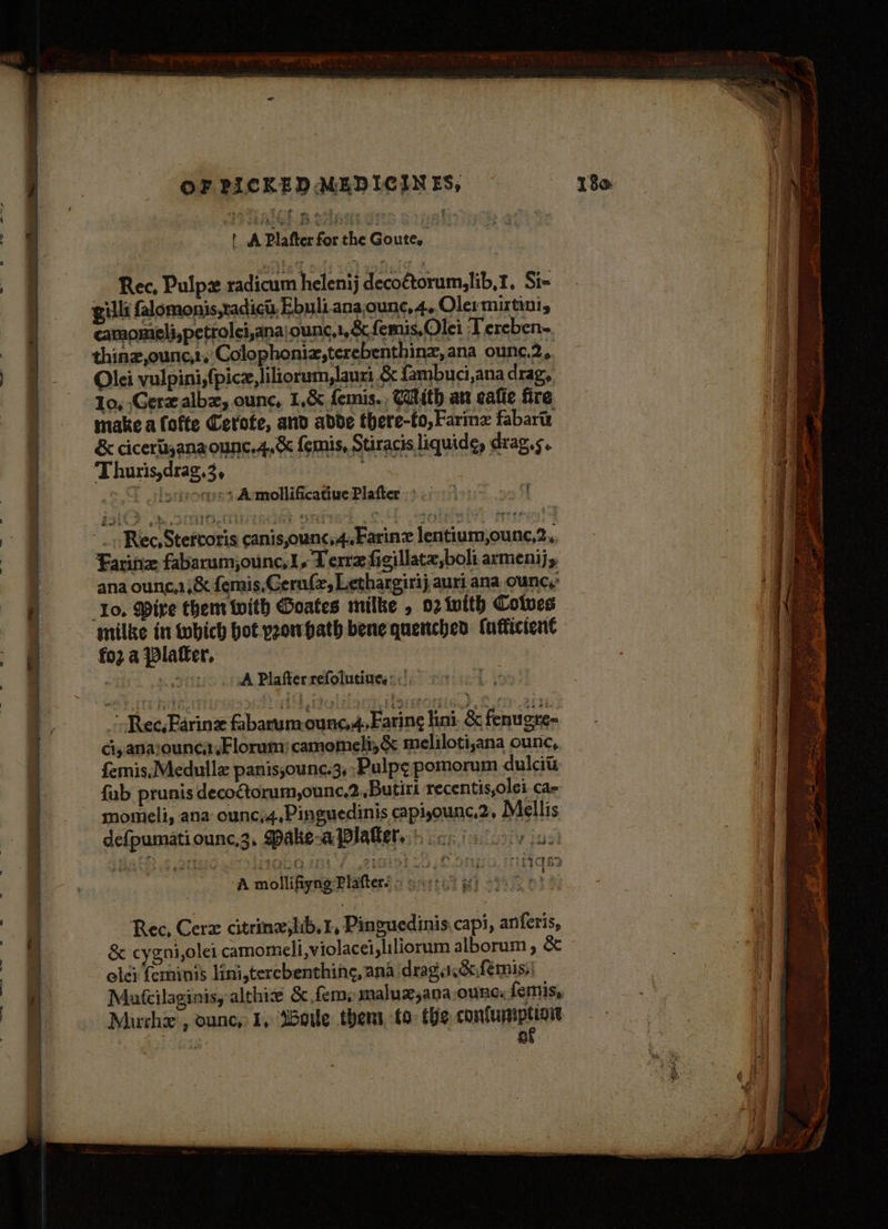 tA Plafter for the Goute. Rec, Pulpx radicum helenij decoétorum,lib,1. Si- gilli falomonis,radich, Ebuli.ana, ounc,4,.Olermirtini, camomieli,petrolei,anajounc,1, oc femis,Olei Tereben- thinz,ounc,:, Colophoniz,terebenthinz, ana ounc,2, Olei vulpini,(picz, liliorum,lauri &amp; fambuci,ana drag, 10, Gerzalbz, ounc, 1,&amp; femis,, Caith aw ealie fire make a fofte Cerofe, and abdde there-to,Farinz fabarty &amp; cicerljana ounc.4,&amp; femis, Stiracis liquide, drag.s. Thuris,drag,3, diets | “ lorpeorges Aumollificatiue Plafter = .60 0 00 Tt Rec, Stertoris canis,ounc,4.Farinz lentium,ounc,2,, Farina fabarumjounc,1,. Terre figillate,boli armenij, ana ounc.,&amp; femis, Gernf, Lethargirij auri ana ounc,’ Io, Mire them with Goates milke , 02 with Coives ‘milke in tobich bot peowhath bene quenched (afticient fo2 a Platter. A Plafter refolutines: <| ~ Ree, Farin fabarum-ounc.4,Faring lini. &amp; fenugre- ci, anarounca,Florum:camomeli,&amp; meliloti,ana ounc, fernis,Medulle panis;ounc.3, Pulp¢ pomorum dulcits fub prunis decoGtorum,ounc,2.,.Butirt recentis,olei. ca= momeli, ana ounc,4,Pinguedinis capijounc,2. 2 ellis. defpumatiounc,3, Pake-aPlalkers.) ccs ia loiy iss A mvotiiigentiers ott wi Rec, Cerz citrineslib,r, Pinguedinis capi, anferis, &amp; cygni,olei camomeli,violacei,liliorum alborum, &amp; ole: feminis lini,terebenthing, ana drag cdfemis,| Matcilaginis, althie &amp; fem» maluz,ana,ounc: femis, ; af