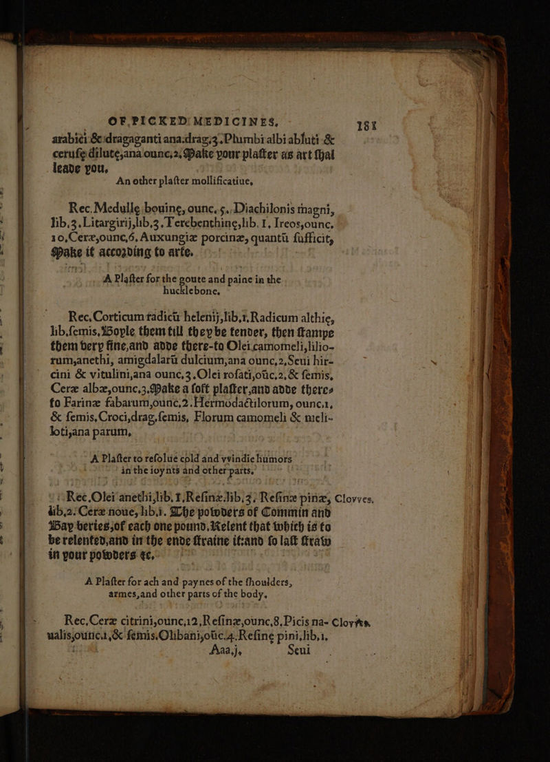_— , t t Y i ; § t f | } arabic: Sc dragaganti ana-drag;3,Plumbialbi ablutt -&amp; cerufe dilute,ana ounc,2, Dake pour platter ws art fhal leade you, | : An other plafter mollificatiue, Rec. Medulle bouing, ounc.s.,Diachilonis magni, lib,3, Litargirij,lib,3 “Terebenthine,lib, 1, Ireos,ounc. 10,Cerz,ounc,6, Auxungiz porcine, quantt: fufficit, Make if according to arfe. peed (A _ 7A Plafter for the goute and paine in the hucklebone, Rec, Corticum tadictt helenij,lib,r, Radicum althie, them bery fine,and adde there-to Olei.camomeli,lilio- rum,anethi, amigdalart dulcium,ana ounc,2,Seui hir- cini &amp; vitulini,ana ounc,3.Olei rofati,otic,2, &amp; femis, Cerz albz,ounc,3,.Make a foft plafter,and adde theres fo Farine fabarum,ounc,2.Hermodaétilorum, ounc.1, &amp; femis,Croci,drag,femis, Florum camomeli &amp; meli- joti,ana parum, : A Plafter to refolue cold and vvindie humors in the ioynts and otherparts, : dib,2/ Cerz noue, hib.i. he potwders of Commin and Bay bertes,of each one pound. Kelent that which is to be relented,and in the ende ftraine it:and fo la fratw in pour polders ¢c, ; | A Plafter for ach and paynes of the fhoulders, armes,and other parts of the body, Rec,Cerz citrini,ounc,12,Refinz,ounc,8, Picis na- Cloyfes ualisounc.,oc femis.Olibani,otic.4 Refine pini,hib,1, toed Aiaa,j, Seui
