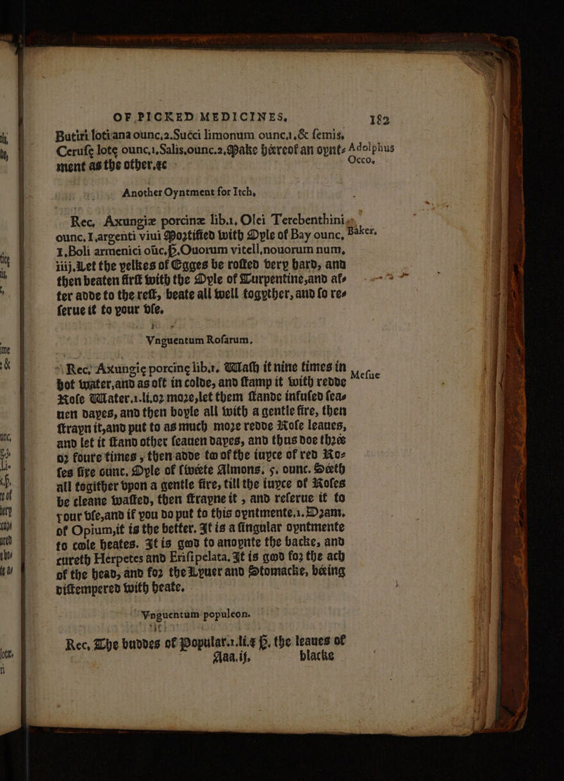 Butirt lotiana ounc,2.Succi limonum ounc,,&amp; femis, Cerufe lote ounc,1,Salis,ounc.2, Dake Heres an opnt- Adolphus ment asthe otber.ec | | Occo. Another Oyntment for Itch, Rec, Axungiz porcine lib.1, Olei Terebenthini.-. ounc, Largenti viui Mogtified with Dyle of Bay ounc, Baker, 1,Boli armenici otc, ,Ouorum vitell,noucrum num, 1iij, Let the yelkes of Cages be roffed tery bard, ana then beaten firtt with the Dyle of Durpentine,and afs fer adde to the reff, beate all tocil fogyther, aud fo res ferue it fo pour dfe. *\ Rec) Axungi¢ porcing libs, Wath if nite times in bot twater,and asoft incolde, and amp it with redde Mole Wlater.r.li,02 moze,let them Mande infufed {eas tet Dayes, and then boyle all with a gentie fire, then {traynit,and put to as much moze redde ofe leaues, and let it and other feauen dayes, and thus doe thee o} foure times , themadde to of fhe tuyce of red Ko- fes fire cunc., Dyle of (iwdete Almons. 5, ounc. Seth all toaither bpon a gentle fire, till the iuyce of Roles be cleave watled, then rayne it , and referue tt to your bfe,atnd if you do put fo this opntmente.s. Dans, of Opium, it ts the better. It is a fingular opntmente fo cole beates. 3tis god to anopnte the backe, and cureth Herpetes and Erifipelata, Jt is gad fo2 the ach of the bead, and for the yuer and Stomacke, baing Diftempered with beate. | ~~ Ninguentum populeon. — Rec, Whe buodes of Popular.:.li.¢ p, the leaues of Maat. blacks -