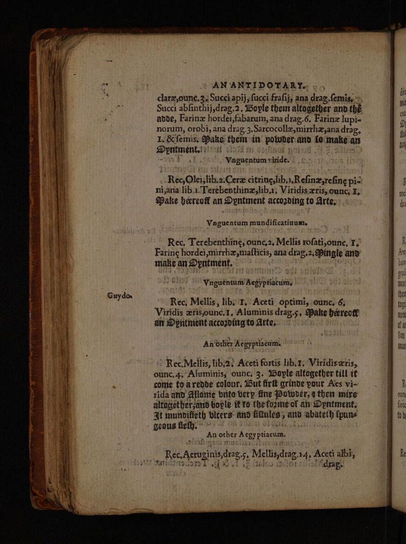 i ay Guydor AN ANTIDOTARY.. - Succi abfinthij,drag.2, 1ople them alfogetber and the aode, Farin hordei,fabarum, ana drag.6, Farine lupi- norum, orobi, ana drag, 3,Sarcocolle,mirrhz,ana drag, 1. &amp; femis, Bake: theniin potwder.and focmake an ni,ana lib... Terebenthinz,lib.1, Viridis xris,;ounc, ¥, Pake hereof an Dyntment accozding to Arte, Rec, Terebenthine, ounc,2, Mellis rofati,onne, I, Farine hordei,mirrhz,mafticis, ana drag,2, Dingle and’ make an Dyntment, : | . ~ Vnguéntum Aesyptiacums Rec, Mellis, libs 1, Aceti optimi, ounc, 6; Viridis ztis,ounc.1, Aluminis drag.s, Dake beereot€ an Dyntment accogdtitg to Arte, | | . + . 4 en An other Aegyptiacums Rec, Mellis, libi22 Aceti fortis lib, 4, Viridis ris, ounc, 4,’ Aluminis; ounc, 3. Weple altogether till tf come foaredte colour, But firlt qrinde pour Aes vi- rida and Allome bute verp fine Potwver, ethen mire altonether;and bople if to thefozme of an DOyntment. At munpifieth bicers and fifiules, and abateth (pune _ An other Aegy ptiacum. — Rec,Acruginis,drag.s, Mellis,drag.14, Aceti albs, RMI IZIIT (E.Yalos ios ciel dgags ee eo ta ag dh a2 Ag 4 wh a
