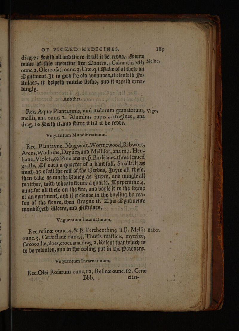 ounc.2,Ole1 rofati ounc.3,Crz,q.(. Dake of al thete an Dyntment, Ft is qwd fo2 old woundes,it clenleth Fes ftulaes, it belpeth rancke flefye, and it d2yeth ercecs dingy. ne : » yAnother. 3 mellis,ana ounc. 2, Aluminis rupis , xrugines , ana drag, Lo. Beth it,and Mirre tt fill tt be reve, Vngueatum Mundificatiuum. | Rec. Plantayne, Mugwort, Wormewood,Ribwort, Arens, Wodbine,Dayfies,and Mellilot, ana m,. Hen- bane, Violets,02 Pine atiam.p. Burleaues, three leaued grafle, DE each.a quarter of a handfull, Smallach as muchas of all the reff of, the Perbes, Juyce all thete, then take as muche Poney as Auyce, and mingle all tocither, with wheate foure aquarte, Surpentine 4, ounc.fet all thefe on the fire, and bople it fo the forme of an opntment, ann ff it cloooe in the bovling by reas fon of the floure, then ftrapne it. his Dyntmente mundifpeth Ucers,ano Fitulaes,. eon ol Vnguentum Incarnatiuum, ounc,3. Cerz flane ounc.s. Thutis mafticis, myrrhz, farcocollz,aloes,croci,ana,drag.2., Relent that Lobich ts to be relented, and in the coling putin. the Potwoers. Vnguentum Incarnatiuum,