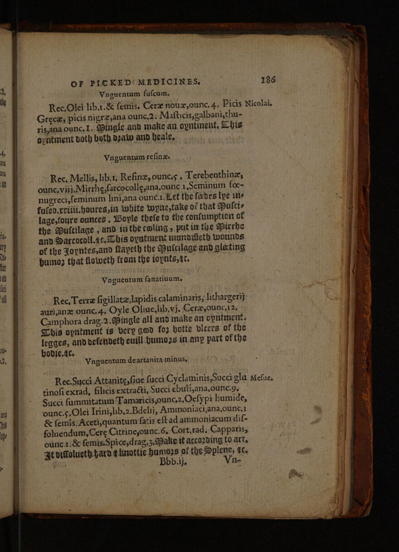 Vnguentum fufcum. a ; Rec. Olei lib.r.8&amp; femis, Cere noux,ounc. 4. Picis Nicolai. Greca, picis nigrz,ana ounc.2, Matticis,galbani,thu- ris,ana ounc,1. Mingle.and make an opntinent, bis opntment both both pzaiw and beale. : | Vnguentum refine. Rec, Mellis, libs, Refine, ouncis . Terebenthinz, ounc, viij, Mirrhe,farcocoll¢e,ana.ounc 1,Seminum foe= nugreci,feminum lini,ana ounc.1. Let the feebes tye its fulen.rriiit.boures,it white wore, take of that Mulcis lage,foyre ounces . Woyle thele to the confumption of the Muttilace , and ithe coting » put inte DHurhe and Sarcocoll.ec, his oyatinens mundifieth wounds of the Zopntes,and Mayeth the Putcilage and glating Humoz that fotveth from the topnts, ec. Vnguentum fanatiuum, Rec, Terrz figillate,lapidis calaminaris, lithargerij’ aurianz ounce, 4, Oyle Oliue,lib,vj. Cerz,ounc,12. Camphora drag.2. Mingle all and make an opntment. Shia opntment is very gwd fo2 bette picers of the legaes, anddefendeth eutll bumo2s in.anp part of (be — bovie.€e Vnguentum deartanita minus, Svtcs Sa Jetta is . Z ee “ ee ee aT E er = ‘ = = Pete tes at eae ET : - es 3 ne * — = Ba ia Rec.Succi Attanite,fiue fucci Cyclaminis,Succt gla. Mefites, tinofi exrad, filicis extraéti, Succi ebult,ana,ounc.g, Succi fummitatum T amaricis,ounc.2.Ocfy pi humide, ounc.sOlei Irini,lib,2.Bdelij, Ammoniaci,ana,ounc.1 &amp; femis:Aceti,quantum fatis eftad ammoniacum dif- foluendum,Cere Citrine,ounc.6, Cort,rad, Capparis, ounc.1.&amp; femis.Spice,drag,3, Make if acco2Bing fo. art, He oTolucth.bard eknottic humors of the Splene, et SOROS * s a atl nat nella al TORR Is “ \ . . - a AC ee eee Seat a or nettle tn Senet ne ne eT eS er