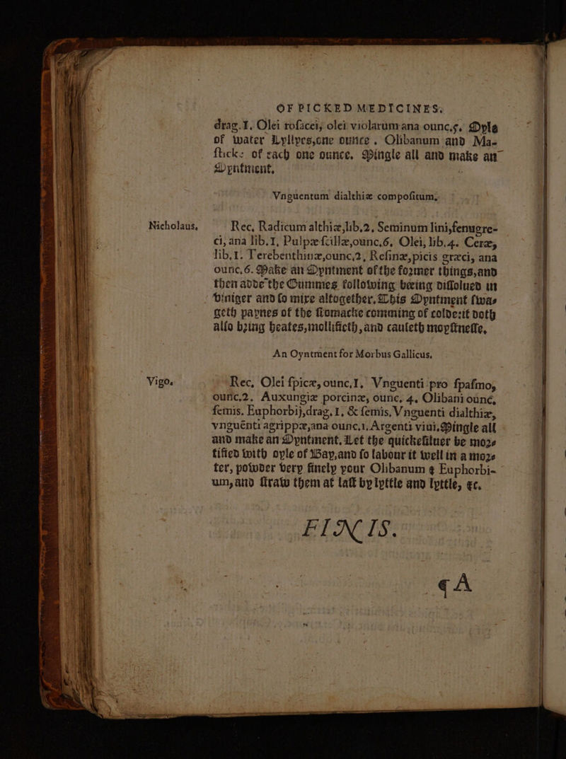 Nicholaus, drag.¥, Olei rofacei, olei violarum ana ouncs, Dyle of water Lylipes,one ounce. Olibanum:and Ma- fiick: of cach one ounce. Dingle all ano make aw Rec, Radicum althiz,lib,2, Seminum lini,fenugre- ci, ana lib. 1, Pulpze-fcillz,ounc,6, Olei, lib,4. Cer, lib,t. Terebenthinz,ounc,2, Refine, picis erexci, ana ounc.6. Make an <byntment ofthe foamer things,and then ave the Oummes following beeing diffolues in Dintger and (o mire altogether. bis Dpntment twas geth papnes of the Romacke comming of coldesit noth allo bziig beates,mollificth, and cauleth mopitnefle, An Oyntment for Morbus Gallicus, Rec, Olei fpice, ounc,1, Vnguenti pro fpafmo, ounc,2, Auxungiz porcinz, ounc, 4, Olibani ouneé, femis. Euphorbij,drag. 1, & femis, Vnguenti dialthiz, vnguénti agrippzx,ana ounc,1, Argenti viui, Mingle all and make an Dypntinent, Let the quickefituer be more fified with ople of iBay,and fo labour it well int a moze ter, potoser bery finely pour Olibanum ¢ Euphorbi- un, and traty them at lat by Ipttle and lypttle, ec, FIN IS.