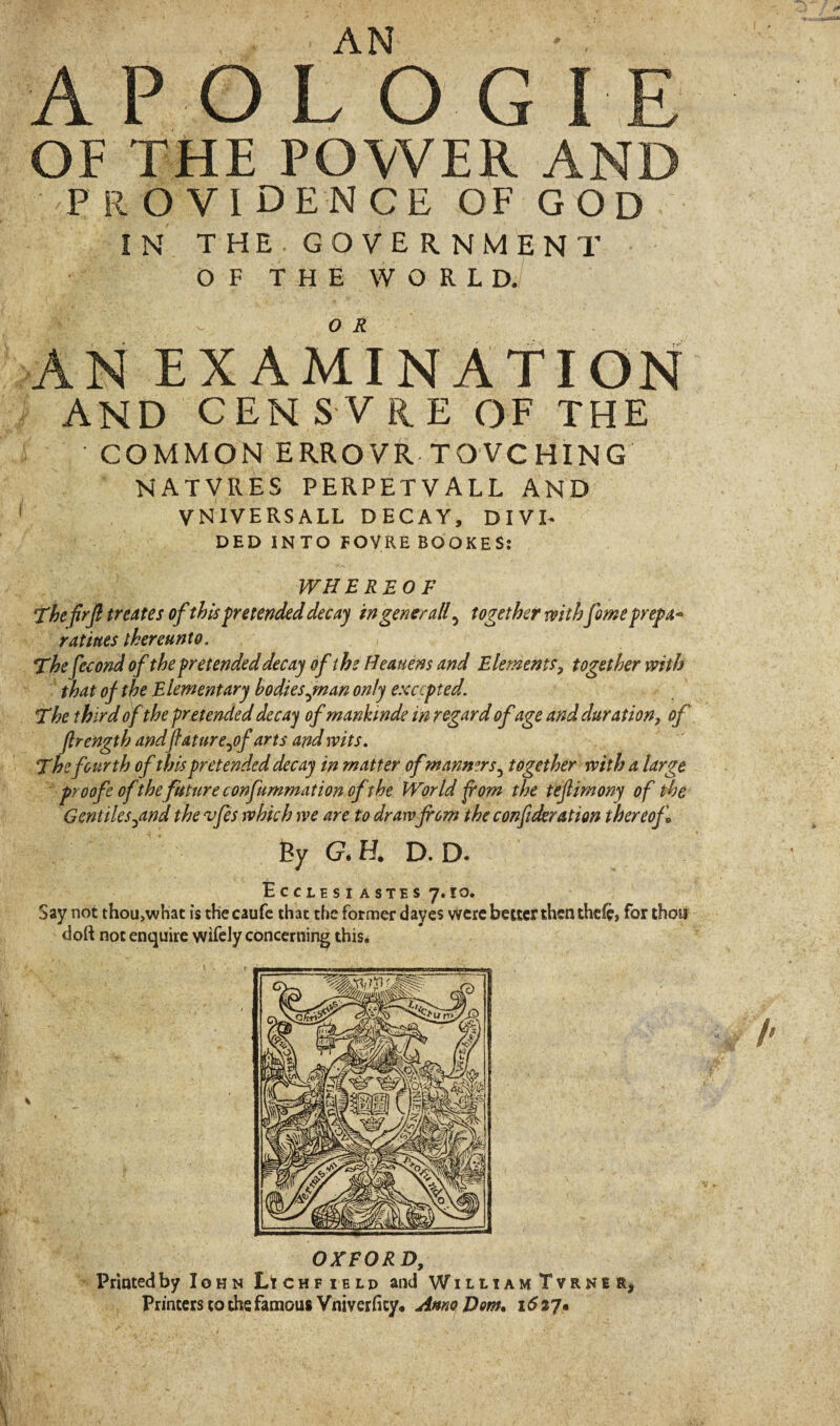 AN - . APOLOGIE OF THE POWER AND providence of god IN THE. GOVERNMENT OF THE WORLD. AN EXAMINATION AND CENSVRE OF THE COMMON ERROVR TOVCHING NATVRES PERPETVALL AND j VNIVERSALL DECAY, DIVI¬ DED INTO FOVRE BOOKES: WHEREOF Thefirft treates of this pretended decay in generally together with fome prep a- ratines thereunto. The fccond of the pretended decay of the Heauens and Elements, together with that of the Elementary bodies jn&n only excepted. The third of the pretended decay ofmanktnde in regard ofage and duration, of flrength and jlature^of arts and wits. The fourth of this pretended decay in matter ofmanners^ together with a large proofe ofthe future confirmation of the World from the tefimony of the G entiles ^and the vfes which we are to dr aw from the confederation thereof By G. H. D. D. Ecclesiastes 7.10. Say not thou>what is the caufe that the former dayes were better then thefc, for thou doft not enquire wifely concerning this. OXFORD, Printed by Iohn Lichfield and William Tvrner, Printers to the famous Vniverficy. Amo Dom, 16 27*