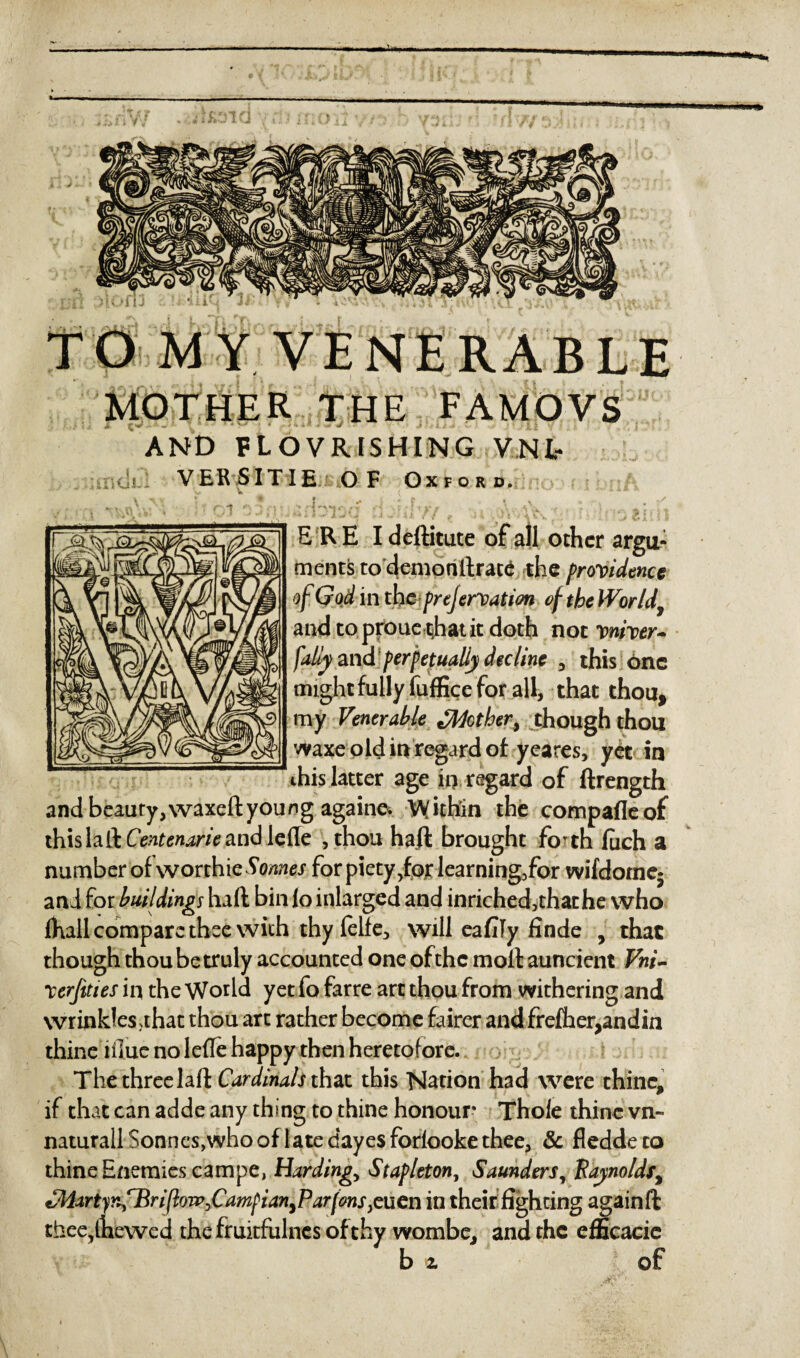 MOTHER THE FAMOVS AND FLOVRISHING VNl- VERSITIE OF Oxford. 4  * /-t *•! ^ — 4 * i ^0f 1 \ ^ , i _J * ft , : - • J I / A k V ' ‘ ‘ ® » ,• ; \ ERE Ideftitute of all other argu¬ ments to demonilrace the providence of God in th c prejervation of the Worldy and to proue that it doth not Wwr- fally and perpetually decline , this one might fully fuffice for all, that thou, my Venerable Mother, though thou waxe old in regard of yeares, yet in this latter age inregard of ftrength and beauty,waxeftyoung againe. Within the compafleof this h&Centenarie and lefle ,thou haft brought forth fuch a number ofworihie^/Mi&r for piety ,for learning,for wifdotne5 and for buildings haft bin lo inlarged and inriched,thathe who Dull compare thee with thy felfe, will eafify finde , that though thou be truly accounted one of the moll auncient Vni- rerftties in the World yet fo farre art thou from withering and wrinklesahat thou arc rather become fairer and frefher,andin thine iflue no lefle happy then heretofore. The three 1 aft Cardinals that this Nation had were thine, if that can adde any thing to thine honour Thole thine vn- natural! Sonnes,who of late dayes forlooke thee, 5c fleddeto thine Enemies campe, Hardings Stapleton, Saunders, Raynoldf, MartjnfBriflow,CamfianyPar[ons}c uen in their fighting again ft thee,lhewed the fruitfulnes of thy wombe, and the efficacie b z of