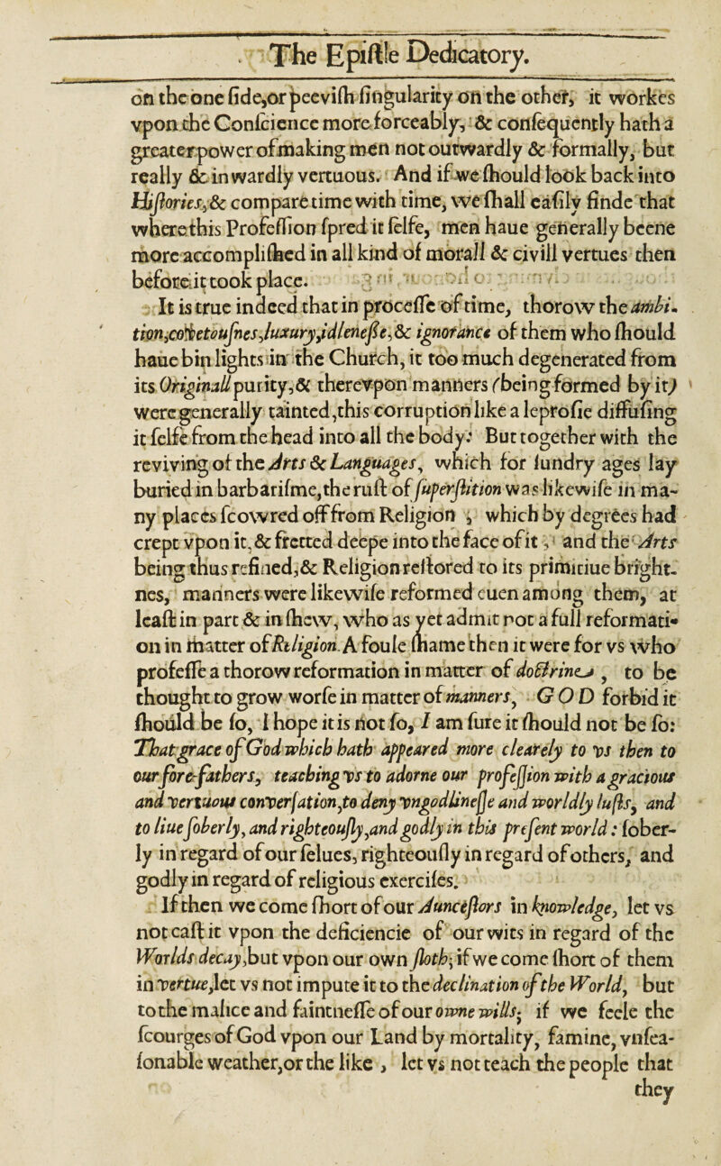 The Epiftle Dedicatory. on the one fide,or pee vilh Angularity on the other, it workes vpon the Conieience more forceably, & confequcnrly hath a greaterpower of making men not outwardly 6c formally, but really ficin wardly vertuous. And if we (hould look back into Hiftories,8c compare time with time, we (hall cafily finde that where this Profeflion fpred it felfe, menhaue generally beene more accompliflaed in all kind of morall 6c civill vertues then before it took place. It is true indeed that in procefTc of time, thorow the ambim tion,co'&etoufnesjuxuryiidlenefe,6c ignorance of them whofhould haue bin lights in the Church, it too much degenerated from its Originallpuritytherevpon manners fbeingformed byit^ were generally tainted,this corruption like a leprofie diffufing it felfe from the head into all the body: But together with the reviving of the Arts 6c Languages, which for lundry ages lay buried in barbarifme,the raft of(uferflition was lifcewife in ma¬ ny places fcowred off from Religion 5 which by degrees had crept vpon it, 6c fretted deepe into the face of it and the Arts being thus refined,& Religion reiiored to its primitiue bright- nes, manners were likewife reformed euen among them, at Icaft in part 6c in (hew, who as y et admit not a full reformat^ on in matter o( Religion. A foule (name then it were for vs who profefle a thorow reformation in matter of do£lrin<u , to be thought to grow worfe in matter of manners, GOD forbid it Ihoiild be fo, 1 hope it is dot fo, I am fure it fhould not be fb: Thatgrace of God which hath appeared more c Lately to vs then to our fore fathers, teaching vs to adorne our profejjion with a gracious and Xertuom converfationyto deny Tpngodlinejje and worldly lufls, and to Hue foberly, and righteoujly,and godly in this prefent world: fober- ly in regard of our felues, righteoufly in regard of others, and godly in regard of religious cxercifes. If then we come fhort of our Auncefors in knowledge, let vs not call it vpon the deficiencie of our wits in regard of the Wirlds decay, but vpon our own Jloth| if we come fhort of them in-Vcnue,\ct vs not impute it to the declination of the World, but to the malice and faintnefle of our owne wills- if we feele the fcourgesofGod vpon our Land by mortality, famine, vnfea- fonable weather,or the like > let vs not teach the people that