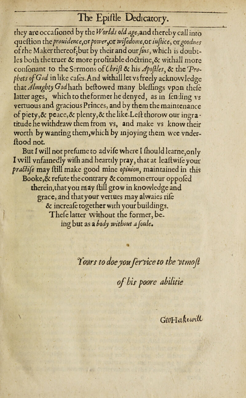 I The Epillle Dedicatory. they are occafioned by the Worlds old age,and thereby call into queftion theprouidence}ovpoweryor wijedome,or iujlice> orgoodnes of the Maker thereof but by their and our fins, which is doubt- les both the truer & more profitable do£trine,& vvithall more confonant to the Sermons ot ChriJl & his Jpojl/es, & the pro¬ phets of God inlike cafes.And withall let vs freely acknowledge that Almighty God hath beftowed many bleflings vpon thefe latter ages, which to theformer hedenyed, as in fending vs vertuous and gracious Princes, and by them the maintenance of piety,& peace,& plenty,& the like.Lefl: thorow our ingra¬ titude he withdraw them from vs, and make vs know their worth by wanting them,which by xnjoying them weevnder- ftood not. But 1 will not prefume to advife where I fhould learne,on!y I will vnfainedly wifh and heartily pray, that at lealtwifeyour (rattife may Hill make good mine opinion, maintained in this Booke,& refute the contrary & common errour oppofed therein, that you may itill grow in knowledge and grace, and that your venues may alwaies rife & increafe together with your buildings. Thefe latter without the former, be¬ ing but as a body without a Joule• Yours to doe yonferYice to the ytmojl of his poore ahiliixe ckoHafauntL / /