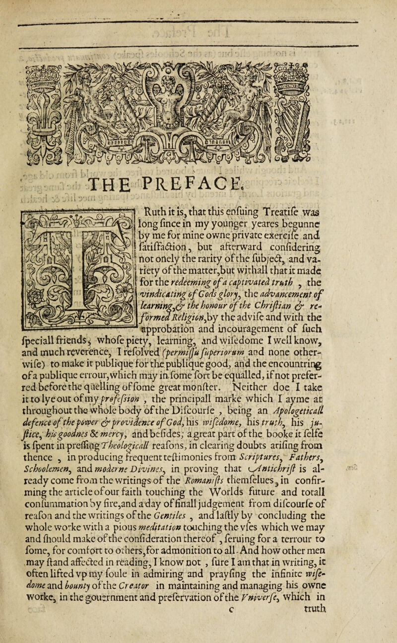 THE PREFACE. Ruth it is, that this enfuing Treatife was long fince in my younger yeares begunne by me for mine owne private exereife and | fatiffa&ion, but afterward confidering not onely the rarity of the fubjed, and va¬ riety of the matter,but withall that it made forth z redeeming of a captivated truth , the vindicating of Cods glory, the advancement of learning^ the honour of the Chrifian & re« formed Religion,by the advife and with the approbation and incouragcment of fuch fpeciaU friends* whofe piety, learning, andwifedome I well know, and much reverence, I refolved (per miffu fupenorum and none other- wife) to make it publique for the publique good, and the cncountring ofa publique errour, which may in,fome fort be equalled, if not prefer¬ red before the quelling of fome great monfter. Neither doe I take it to lye out of my profession , the principal! marke which I ayme at throughout the- whole body of the Difcourle , being an Apologeticall defence of the power & providence of Godjhis wifedome, his truth, his ju- ftice, hisgoodnes & mercy, and befides; agreat part of the booke it felfe is fpent in prefling Rheologic all reafons, in clearing doubts arifing from thence , in producing frequent tefiimonies from Scriptures^ Fathers, Schoolemen, and modems Divines, in proving that CAntichrifl is al¬ ready come from the writings of the Roman/(Is themfelues^in confir¬ ming the article of our faith touching the Worlds future and totall confummation by fire,and a day of finall judgement from difeourfe of reafon and the writings of the Gentiles , andlaftlyby concluding the whole worke with a pious meditation touching the vfes which we may and fhould make of the confideration thereof , feruing for a terrour to fome, for comfort to others,for admonition to all - And how other men may (land affected in reading, I know not , fiire I am that in writing, it often lifted vp my foule in admiring and prayfing the infinite ip/y£- dome and bounty of the Creator in maintaining and managing his owne worke, in the gouernment and prefervation of the Vniverfe, which in c truth