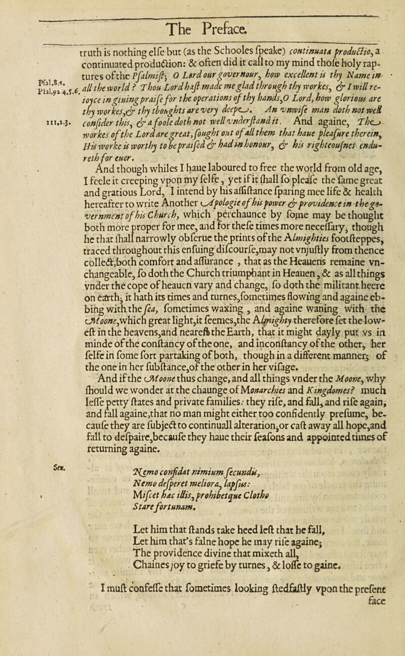 truth is nothing elfe but (as the Schooles fpeake) continuata production a continuated produftion: & often did it call to my mind thole holy rap¬ tures of the Pfalmifti O Lord our govern our^ how excellent is thy Name in • all the world? Thou Lord haft made meglad through thy rvorkes, & I will re¬ toy ce in gming praifefor the operations of thy hands ,0 Lord, how glorious are thy workeSjCr thy thoughts are very deepen. An vnwife man doth not wed 111.1.3. confider thisy & afoole doth not well vnderfiand it. And againe, Tkc~> rvorkes of the Lor d are great,fought out of all them that haue pleafure therein, His worke is worthy to he prat fed & had in honour, & his nghteoufnes endu- reth for euer. And though whiles I haue laboured to free the world frqm old age, I feele it creeping vpon my felfe , yet if it (hall fo pleafe the fame great and gratious Lord, I intend by his afliftance /paring mee life & health hereafter to write Another ^Apologieofhis power dr providence in the go¬ vernment of his Church, which perchaunce by fopie may bethought both more proper for mee, and for thefe times more necelfary* though he that fhall narrowly obferue the prints of the Almighties fooifteppes, traced throughout this enfuing difcourfe,may notvnjuftly from thence colled,both comfort and alfurance , that as the Heauens remaine vn- changcable, fo doth the Church triumphant in Heauen, & as all things vnder the cope of heauen vary and change, fo doth the militant heere on earthy it hath its times and turnes/ometimes flowing and againe eb¬ bing with the fea, fometimes waxing , and againe waning with the UVtoone,which great light,it feemes,the Almighty therefore fet the low- eft in the heavens,and neareffe the Earth, that it might dayly put vs in mindeoftheconftancyoftheone, and inconftancy of the other, her felfe in fome fort partaking of both, though in a different manner; of the one in her fubftance,of the other in her vifage. And if the cMoone thus change, and all things vnder the Moone, why Ihould we wonder at the chaunge of Monarchies and Kmgdomes? much lelfe petty ftates and private families: they rife, and fall, and rife again, and fall againe,that no man might either too confidently prefume, be- caufe they are fubjedto continuall alteration^ call away all hope,and fall to defpaire,becaufe they haue their feafons and appointed times of returning againe. 2Nlemo confdat rtimium fecundis. Nemo defperet meliora, lapfus: . M ifeet hxc iHis, prohibetque Cloth 0 Starefortunam. Let him that (lands take heed left that he fall. Let him that’s falne hope he may rife againe; The providence divine that mixeth all, Chaines joy to griefe by turnes, & Ioffe to gaine* I muft confeffe that fometimes looking ftedfaftly vpon the prefent face