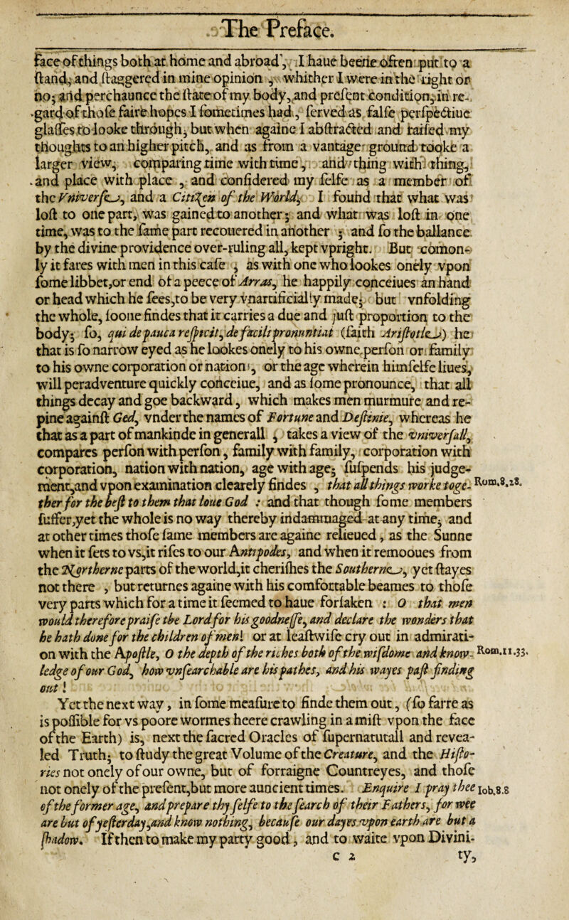 Face of things both at home and abroad', I haue beene often put to a {lands and daggered in mine opinion whither I were in the right or iio; and perchaunce the (late of my. body, and prefent condition,.in re-, vgard of thofe faire hopes I fometimes had, fcrved as falfc perfpe&iuc glaffest'd-looke through, but when againe l abftraded and raifed my thoughts to an higher pitch, and as from a vantage ground*topke a iarger view, comparing rime with time, and-thing with thing, .and place with place , and confidered my felfe as a member of the Fmverfor^ and a Citizen of the Worlds I found that what was loft to one part, was gained to another 5 and what was loft in one time, was to the fame part recouered in another 5 and fo the ballance by the divine providence over-ruling ail, kept vpright. But comon- ly it fares with men in this cafe , as with one who lookes onely vpon fomelibbet,orend ofapeocerof JrrM# he happily conceiues an hand or head which he fees,to be very vnaraficially made; but vnfolding the whole, loone findes that it carries a due and juft proportion to the body5 fo, quidepaucareftcit^defacihpronmtiat (faith Arif 0 tier) he that is fo narrow eyed as he lookes onely to his owne. perfon or family to his owne corporation or nation1, or the age wherein himfelfe Ikes, will peradventure quickly cortceiue, and as lome pronounce, that all things decay and goe backward, which makes men murmure and re¬ pineagainftG#/, vnder the names of Fortune and Defitnie^ whereas he that as a part of mankinde in generall , takes a view of the vmvcrfall, compares perfon with perfon, family with family, corporation with corporation, nation with nation, age with age5 fufpends his judge- ment,and vpon examination clearely findes , that all things mrke toge- Rom‘8*12- ther for the befi to them that loue God : and that though fome members fuifer,yet the whole is no way thereby indammaged-at^any time3 and at other times thofe fame members are againe relieued, as the Sunne when it fets to vs,it rifes to our Antipodes, and when it remooues from the Tigrthernc parts of the world,it cherifties the Southerner, yet ftayes not there , but returnes againe with his comfortable beames to thofe very parts which for a time it feemed to haue forfaken : o that men mould thereforepraife the Lord for his goodneffe^ and declare the wonders that he hath done for the children ofmeni or at leaftwife cry out in admirati¬ on with the Apojlle, 0 the depth of the riches both ofthewifdome and know- Rom*n<33' ledge of our God, how vnfearchable are his pathes, and his wayes pafi finding out 1 Yet the next way, in fome meafure to finde them out, (fo farre as is poflible for vs poore wormes heere crawling in amift vpon the face of the Earth) is, next the facred Oracles of fupernatutall and revea¬ led Truth; toftudy the great Volume of the Creature^ and the Hijlo- ries not onely of our owne, but of forraigne Countrey es, and thofe not onely of the prefent,but more auncient times. Enquire l pray thee x0b,8.s of the former age, andprepare thy felfe to thefearch of their Fathers, for wee are but ofyeflerday^and know nothing, becaufe our dayesajpon earth are but a (hadow. If then to make my party good, and to waite vpon Divini- c 2 ty.