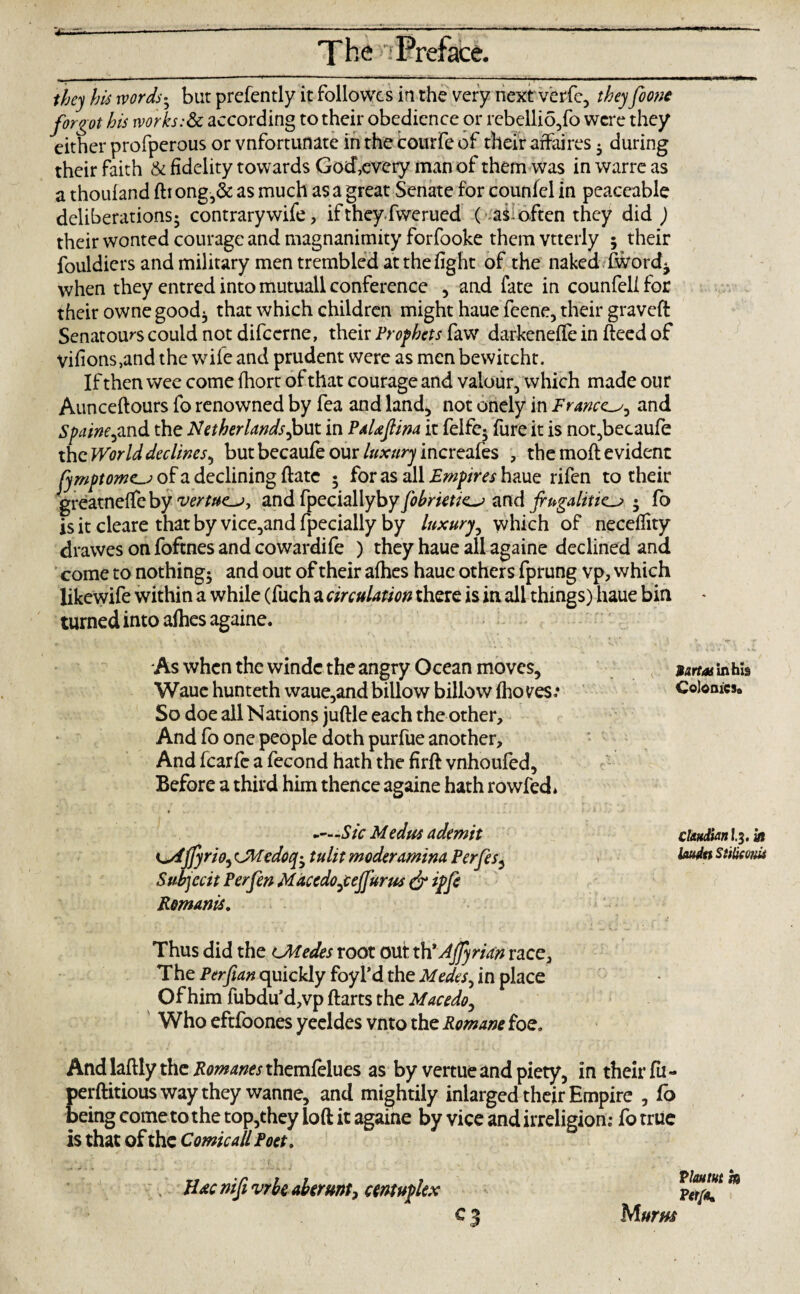 they his words• but prefently it followes in the very next verfc, they foone forgot his works:& according to their obedience or rebellio/o were they either profperous or vnfortunate in the courfe of their affaires • during their faith & fidelity towards God,every man of them was in warre as a thouland ftrong,& as much as a great Senate for counfel in peaceable deliberations; contrarywife, if theyfwerued ( as: often they did ) their wonted courage and magnanimity forfooke them vtterly ; their fouldiers and military men trembled at the fight of the naked fword^ when they entred into mutuall conference , and fate in counfel! for their owne good; that which children might haue feene, their graveff Senators could not difeerne, their Prophets fawr darkeneffe in deed of vifions,and the wife and prudent were as men bewitcht. If then wee come fhort of that courage and valour, which made our Aunceftours fo renowned by fea and land, not onely in France and Spaine,and the Netherlands,but in PaUfiina it felfc; fure it is not,becaufe the World declines, but becaufe our luxury increafes , the moft evident fymptome-j of a declining date ; for as all Empires haue rifen to their greatnelfeby vertue^j, and fyeciallyby fobrietic^ and frugalities ; fo is it cleare that by vice,and fpecially by luxury, which of neceflity drawes on foftnes and cowardife ) they haue all againe declined and come to nothing; and out of their afhes haue others fprung vp, which likewife within a while (fuch a circulation there is in all things) haue bin turned into afhes againe. / As when the windc the angry Ocean moves, Waue hunteth waue,and billow billow fho ves.* So doe all Nations juftle each the other. And fo one people doth purfue another. And fcarfe a fecond hath the firft vnhoufed, Before a third him thence againe hath rowfed* -—-Sic Medus ademit K^Ajfyrio, CMedoq-y tulit moderamina Perfes, Suhjccit Per fen Maccdojefj'urus & ipfe Romanis. Sartos in his Colonics,, Chadian I.3. in laudtt SUkeoM Thus did the cModes root out th'Affyrian race. The Per fan quickly foyl’d the Medes, in place Of him fubdu’d,vp ftarts the Macedo, Who eftfoones yecldes vnto the Romane foe. And laftly the Romanes themfelues as by vertue and piety, in their fu- perftitious way they wanne, and mightily inlarged their Empire , fo being come to the top,they loft it againe by vice and irreligion: fo true is that of the Comic all Poet. Hac nifi vrhc aberunt, centuplex c3 Mums Vlautut m Perfa* d