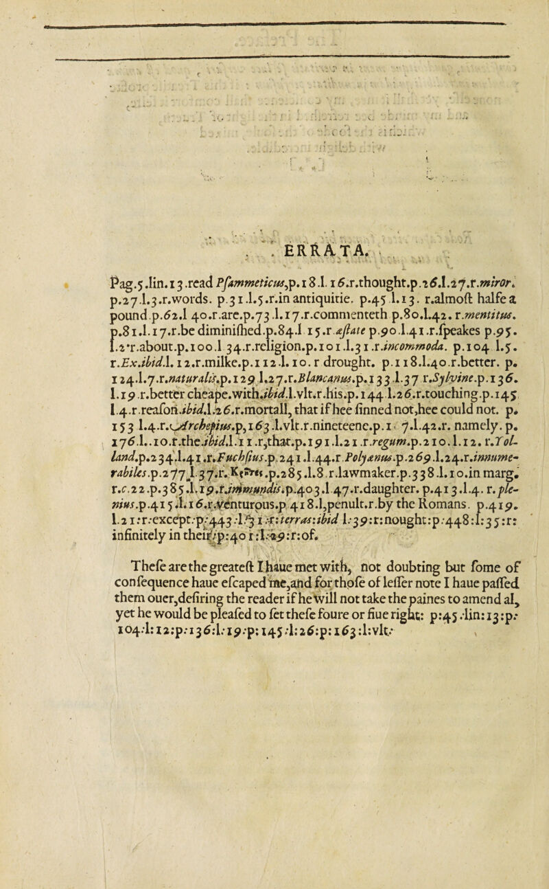 dz * A Vein: ■ *‘'JJ . ERRATA. ' *• . . • » /■- * j •». v < • *» » ■$ vi ; <•»■* ' * ^ *• 1 ** Pag.5 Jin. 13 .read Pfammeticus, p. 18.1. i 6.r.thought.p.25.1.27.r.z»//,0>% p.27.1.3.r.words. p.31.1.5.r.in antiquitie. p.45 I.13. r.almoft halfea pound p.62.1 4o.r.are.p.73.1.i7.r.commenteth p.80.1.42. r.mentitw. f>.81 J. 17-r.be dimini{hed.p.84.1 15,r.*Jlate p.90.1.41 .r.fpeakes p.95. .2*r.about.p.ioo.l 34.r.religion.p.ioiJ.3i.r.incommoda. p.104 l.$. r.Exdbid.L i2.r.milke.p.ii2.1.10. r drought, p.i i8.1.4o.r.better. p. 124A.j.r.naturafo.p. 129 1*2y x.Blanc an 3 31.37 r.Sylyine.p.i 36. 1. ip .r.better cheape.with./W.l.vlt.r.his.p. 1441.2<5.r.touching.p. 145 l^r.reafon./W.l&tf.r.mortall, that if hee finned not,hee could not. p. 153 1.4.r.L>/r^^//^.p5i63.1.vlt.r.nineteenc.p.i 7.1.42.1% namely, p. i7<5.1..io.r.the./feVJ.i 1 .r,that.p.ip 1.1.21 x.regum 10.1.12. r.r<;/- /dW.p.2 34^.41.^/^//#^. 241.1.44^.lVj^»/^.p.269.1.24.r.iwz«w- rabiles.p.277J.37.1% .p.285.1.8 r.lawmaker.p.3 3 8.1.1 o.in marg. r.c,22.p.3S5.1.ip.r./>»>/«W/>ip.403J.47.r.daughter. p.413.1.4. w«j.p.4i5.Li6.r.y^nturpus.p 418 J,penult.r.by the Romans. p.4ip. 1.21 :r.-except.p/443 .!§ 1 terra*: ibid 1/39 :r:nought:p.44811:35 :r: infinitely in theirVp^o r ;l.-4p:r:of* v. Thefearethegreateft Ihauemetwith, not doubting but fome of confequence haue efcaped me5and for thpfe of lefler note I haue patted them ouer,defiring the reader if he toill not take the paines to amend al, yet he would be pleafed to fet thefe foure or fiue right: p.45 .lin: 13^.- I04.1:i2:p:i36:l;ip.p;i45;l:2^:p:i^3:l:vlt-*