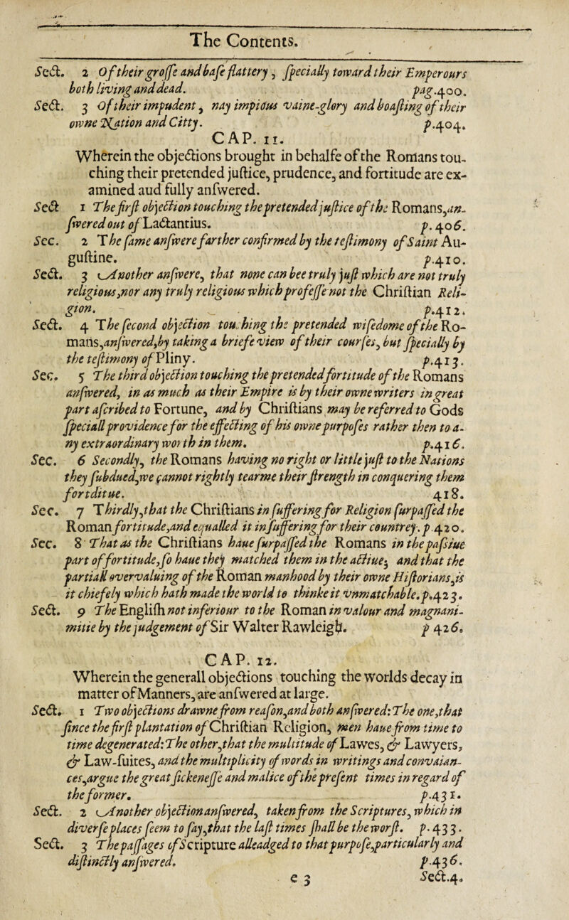 Se& Sec. Sc£t. Se<ft. 2 Of their grofe and bafe flattery , fpecially toward their Emperours both living and dead. pag. 400. Se&. 3 oftheir impudent, nay impious v awe-glory and boafiwg of their owne i^ation andCitty. 0.404* CAP. 11. Wherein the obje&ions brought in behalfe of the Romans tou. ching their pretended juftice, prudence, and fortitude are ex¬ amined aud fully anfwered. 1 Thefrjl obyttion touching the pretendedjuftice of the Romans,^- fwered out tf/La&antius. p. 40 6. 2 The fame anfiwere farther confirmed by the tefiimony of Saint Au- guftine. A4io- 3 Another anfiwere, that none can bee truly juft which are not truly religious ,nor any truly religious whichprofeffenot the Chriflian Reli¬ gion. - _ - jp»412 * Se<ft. 4 Thefecond objection touching the pretended wifedome of the Ro- mms,anjwered,by taking a briefeview oftheir courfes, but fpecially by the tefiimony of Pliny. ^>,41q. Sec. 5 The third objection touching the pretendedfortitude of the Roman s anfrvered, inasmuch as their Empire is by their owne writers in great part aferibed to Fortune, and by Chriftians may be referred to Gods fpeciall providence for the effecting of his owne purpofes rather then to a. ny extraordinary wor th in them, p./\.i6. See. 6 Secondly, ^Romans having no right or little jufi to the Nations they fubducdjve cannot rightly tearme theirfirength in conquering them fortditue. Vi' 418. Sec. 7 Thirdlyjbat the Chriftians in fuffering for Religion furpajfed the Roman fortitude,and equalled it infuffering for their countrey.^>.420. Sec. 8 That as the Chriftians haue furpajfed the Romans in thepafsiue part offortitude,fo haue they matched them in the aftiue-, and that the partial overvaluing of the Roman manhood by their owne Hifiorians,is - it chiefely which hath made the world to thinke it vnmatchable.p.^2 3. Se<ft. 9 The Englifh not inferiour to the Roman in valour and magnani- mitie by the judgement of Sir Walter Rawleig!?. p 42 6, ■. CAP. 12. Wherein the generall obje&ions touching the worlds decay in matter of Manners, are anfwered at large. Se<5h 1 Two objections drawnefrom reafion,and both an fvered: The one,that fince the firfi plantation of Chriftian Religion, men haue from time to time degeneratediThc other,that the multitude ofTawes, & Lawyers* dr Law-fuites, and the multiplicity of words in writings and convaian- ces,argue the greatJickeneJJ'e and malice oftheprefent times in regard of the former, 7.431. Se&. 2 Another obyclion anfwered, taken from the Scriptures, which in diverfeplaces feem to fay,that the lafl times jhallbe the worfi. p. 433. Se<ft. 3 Thepajfages cf Scripture alleadged to thatpurpofe,particularly and difiincHy anjwered, PA3&- e 3 Seit.4<,