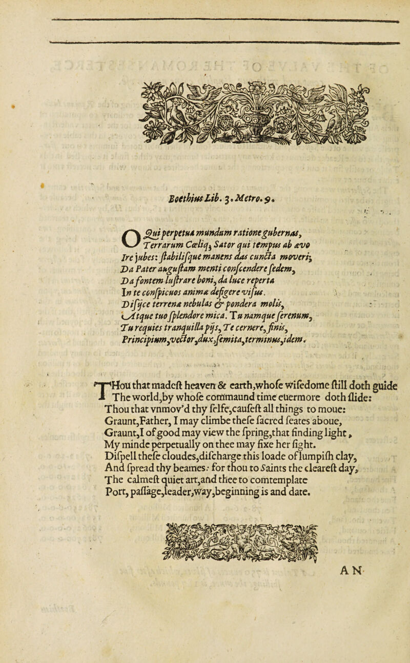 T Boethius Lib. 3 • Metro. $» Ofihri perpetua mtlndam rations gubernas, Terr arum Coeliq^ Sator qui tempus ab avo Ire) ubes: fiabilifque manens das cunfta mover/j Da Pater augufi am menti contendersfedem, Dafontem lufirare boni, da luce reperta In te confpicuos anima defigere viftu. Difijce terrena nebulas & pondera molts, K_Atque tuofplendore mica. Tunamqueferenum7 Tu requies tranquilla pijs, Tt c ernere, finis, PrincipiHmjvefiorfiuxfiemita^ terminusjdtm < * * V s THoti that madeft heaven & earth,whofe wifedome dill doth guide The worldly whole contfmaund time eUermore doth Hide: Thou that vnmov’d thy felfe,caufed all things to moue: Graunt,Father,1 may ciimbe thefe facred feates aboue, Graunt,I of good may view the fpring,that finding light, My minde perpetually on thee may fixe her fight. Difpell thefe cloudes,difcharge this loade of lumpifh clay* And fpread thy beames; for thou to Saints the cleared day* The calmed quiet art5and thee to comtemplate Port, paflage,ieader,way,beginning is and date. AN