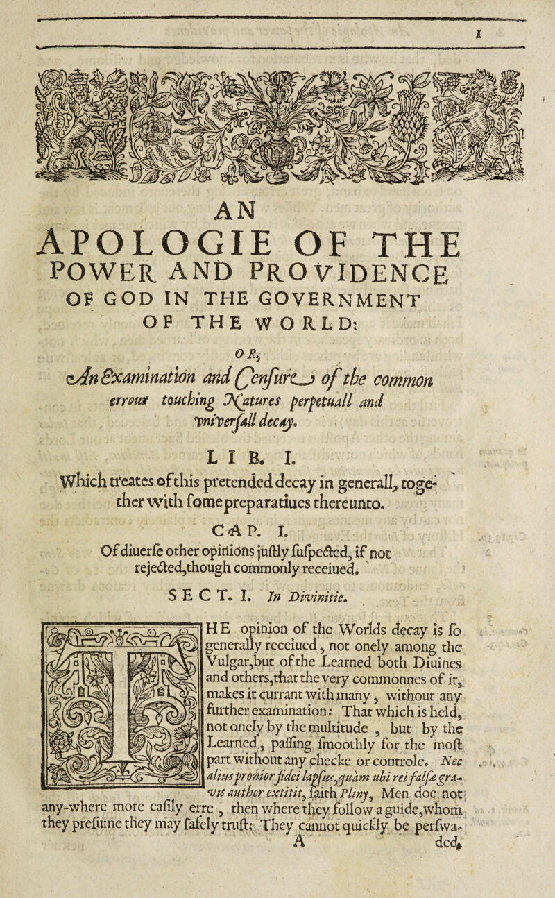 AN APOLOGIE OF THE POWER AND PROVIDENCE OF GOD IN THE GOVERNMENT OF THE WORLD; 0 Ri oAn Examination and Qenfurz^j of the common err out touching Ventures perpetuall and Driver fall decay. LIB. I. Which treatcs of this pretended decay in generally toge- thcr with fomepreparatiues thereunto. C A P. I. Of diuerfe other opinions juftly fufpe&ed, if not reje&ed,though commonly receiued. SECT. I. Jn Divlnitie. H E opinion of the Worlds decay is fb generally receiued, not onely among the Vulgar,but of the Learned both Diuines and others,that the very commonnes of it, makes it currant with many , without any further examination: That which is held, not onely by the multitude 3 but by the Learned, palling linoothly for the molt part without any checke or controle. Nec alius proniorfidei lapfus^qnam ubi reifalf&gra- 'Vis author extitit^ faith Pliny, Men doe. not any-where more calily erre , then where they follow a guide,whom they prefuine they may fafely truft; They cannot quickly be perfwa- A ded^