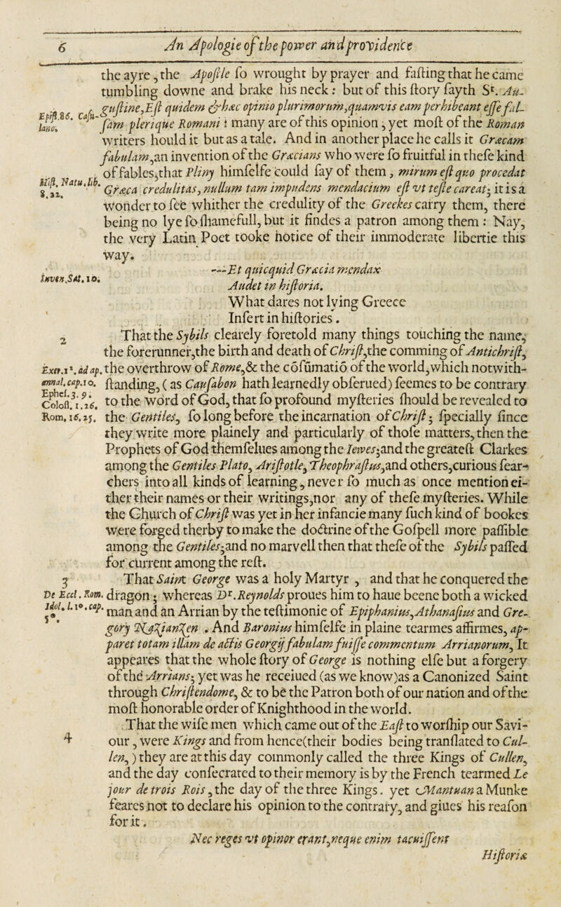 theayre,the Apoftle To wrought by prayer and fading that he came tumbling downe and brake his neck: but of this dory fayth S'.Au. ■ ^ guftine,Eft qmdem drb.ee opinio p lurimornm ,quamvis earn per bib cant ejfefd- fawf6' pirn plerique Romani t many are of this opinion, yet mod of the Roman writers houldit but as a tale. And in another place he calls it Gr&cam fabulampm invention of the Grecians who were fo fruitful in thefe kind of fables,that Pliny himfelfe could fay of them , minim eft quo procedat itft.mtu.hb. qrACA credulitaSj nullum tarn impudens mendacinm eft vt tefte careatftitisa wonder to fee whither the credulity of the Greekes carry them, there being no lye fo fliamefull, but it findes a patron among them: Nay, the very Latin Poet tooke notice of their immoderate 1 ibertie this way. auicmid Gracia mendax . G . ■1 1 - n Audet in hijtoria. What dares not lying Greece Infertinhidories. 2 That the Sybils clearely foretold many things touching the name,' the forerunner,the birth and death of Cbnft,the comming of Antichrift, Exet.z \ ad ap. the overthrow of Rome ,8c the cofumatio of the world, which notwith- mmi.cap.io. danding, (as Caufabon hath learnedly obferued) feemes to be contrary Coblu 9i6, t0 the word of God, that fo profound myderies diould be revealed to Rom.itf.jj* the Gentiles, fo long before the incarnation otchrift^ fpedally fince they write more plainely and particularly of thofe matters, then the Prophets of God themfelues among the Ierves^and the greated Clarkes among the Gentiles Plato, Ariftotle, Theophraftus^and others,curious fear-* chers into all kinds of learning, never fo much as once mention ei¬ ther their names or their writings,nor any of thefe myderies. While the Church of Chrift was yet in her infancie many fuch kind of bookes Were forged therby to make the do&rine of the Gofpell more paifible among the GentiUs^ and no marvel! then that thefe of the Sybils palfed for current among the red. 3 That Saint George was a holy Martyr , and that he conquered the ve Ecd.Kom. dragon ♦ whereas Dr.Reynolds proues him to haue beene both a wicked idbU 1. mari ancj an Arrian by the tedimonie of Epipbanim,Aibanafws and Gre¬ gory dagianT^en . And Baronins himfelfe in plaine tearmes affirmes, ap- paret totam illam de affis Georgiy fabulamfuiffe commcntum Arrianorum, It appeares that the whole dory of George is nothing elfebut a forgery of the Arrians• yet was he receiued (as we know)as a Canonized Saint through Chriftendome, & to be the Patron both of our nation and of the mod honorable order of Knighthood in the world. That the wife men which came out of the Eaft to worlhip our Savi- d- our, were Kings and from hence(their bodies being mandated to Cul¬ len, ) they are at this day commonly called the three Kings of Cullen, and the day confecrated to their memory is by the French tearmed Le jour detrois Rots, the day of the three Kings, yet CMantuan a Munke fearcs not to declare his opinion to the contrary, and giues his reafon for it. dec reges vt opinor erant^neque enim tacmjfent Biftoria