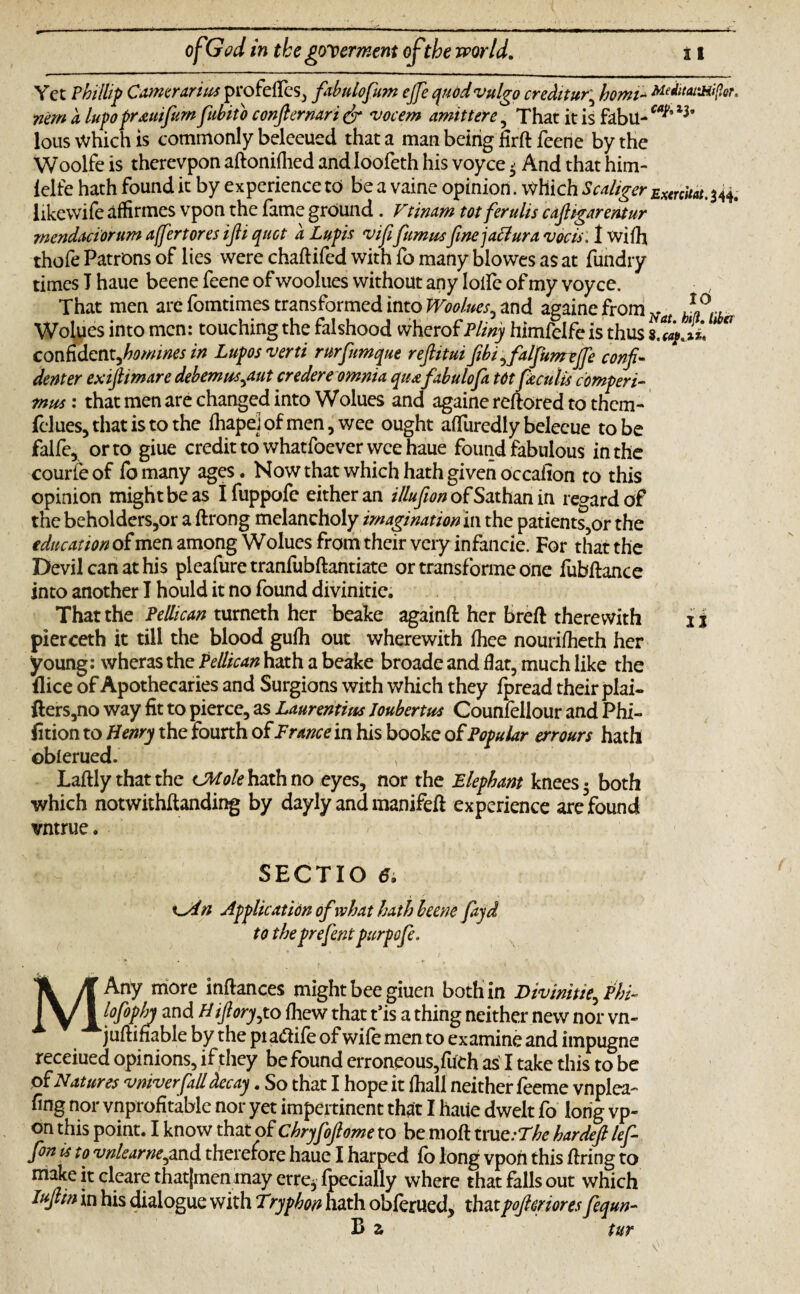 Yet Phillip Comer (trim profelfes, fabulofum ejje quod vulgo creditor' homi- MeJitatMifar. nern a lupofrauifum fubito confiernari dr vocem amittere , That it is fabil-ca^ ^ lous Which is commonly beleeued that a man being firft feene by the Woolfe is therevpon aftonifhed and Ioofeth his voyce> And that him- ielfe hath found it by experience to be a vaine opinion. Which Scaliger ExtrcUat.$44. likewile affirmes vpon the lame ground. Vtimm tot ferulis cajhgarentur mendaciorum affertores ifii quot a Lupin vififummfinejaclura vocis. I wilh thofe Patrons of lies were chaftifed with fo many blowes as at fundry times T haue beene feene of woolues without any loife of my voyce. That men are fomtimes transformed into Woolues, and againe from Na Wolues into men: touching the falshood wherof Pliny himfeife is thus ° confident^homines in Luposverti rurfumque reftitui fibi ,falfumtffe confi¬ dent er exiftimare debemm,aut credere omnia, quafabulofa totfkcu/is comperi- mm: that men are changed into Wolues and againe reftored to them- fclues, that is to the lhapeJofmen, wee ought alfuredly beleeue to be falfe, or to giue credit to whatfoever wee haue found fabulous in the courleof fomany ages. Now that which hath given occalion to this opinion might be as Ifuppofe either an illufion of Sathan in regard of the beholders,or a ftrong melancholy imagination in the patients,or the education of men among Wolues from their very infancie. For that the Devil can at his pleafure tranfubftantiate or transforme one fubftance into another I hould it no found divinitie. That the Pellican turneth her beake againft her bred: therewith 1 j pierceth it till the blood gulh out wherewith Ihee nourilheth her young: wheras the Pellican hath a beake broade and flat, much like the flice of Apothecaries and Surgions with which they fpread their plai- fters,no way fit to pierce, as Laurentius Joubertm Counfellour and Phi- fition to Henry the fourth of France in his booke of Popular err ours hath oblerued. Laftly that the sJMole hath no eyes, nor the Elephant knees • both which notwithfianding by dayly and manifefi experience are found vntrue. V SECTIO 6i n Application of what hath beene fayd to theprefent purpofe. MAny more inftances might bee giuen both in Divinitie, Phi- lofophy and Hifiory,to Ihew that t’is a thing neither new nor vn- juftifiable by the pia<fiile of wile men to examine and impugne receiued opinions, if they be found erroneous,fuch as I take this to be of Natures vniverfall decay. So that I hope it lhall neither feeme vnplea- ling nor vnprofitable nor yet impertinent that I haue dwelt fo long vp¬ on this point. I know that of Chryfofiome to be molt true :The hardefi lef- fon is to vrilearne,and therefore haue I harped fo long vpon this firing to make it cleare thatjmen may erre, fpecially where that falls out which Iufiin in his dialogue with Tryphon hath oblerued, thatpofieriores fequn- B z tur