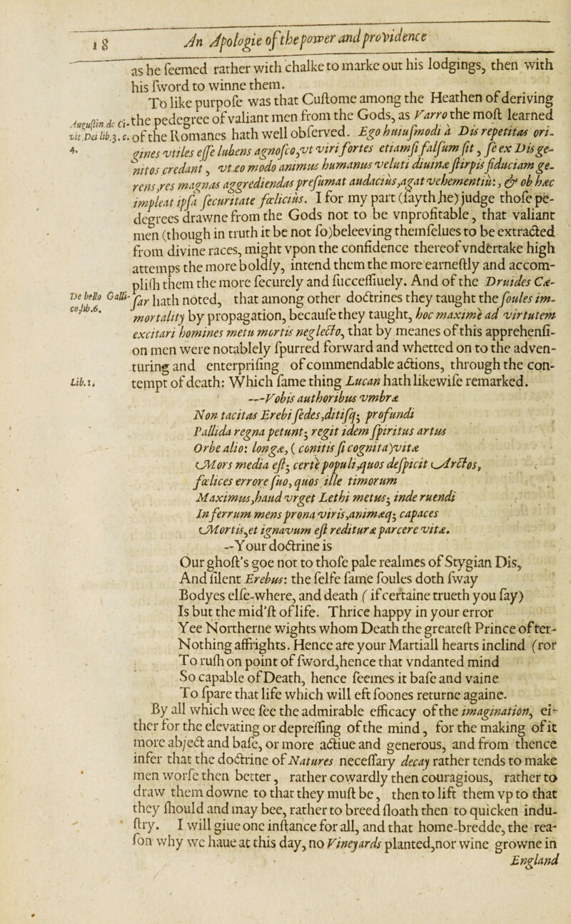 ~ as he fecmed rather with^chalkc to markc out his lodgings, then with hisTwordtowinnethem. , _f . . Tb like purpofe was that Cuftome among the Heathen of deriving dc cj.the pedegree of valiant men from the Gods, as Varroxht moft learned thpdUb3. c. of the Romanes hath well obferved. Egobmufmodia Du repents on- 4. „wes utiles effe lubens agnofcogvt vinfortes etiamfifalfum fit, fe ex Disge- mtos credant, *vUo modo animus bum anus veluti diuimfiirpisfiduciamge- rcns/es mannas aggrediendasprefumat audacius,agat vehement iu:, & ob h&c impleat tpfii fecuntate foclicihs. I for my part (fayth fie) judge thofe pe- degrees drawne from the Gods not to be vnprofitable, that valiant men (though in truth it be not fo)beleeving themfelues to be extracted from divine races, might vpon the confidence thereof vndtrtake high attemps the more boldly, intend them the more earneftly and accom¬ plish them the more fecurely and fucceifiuely. And of the Drmdes Cx- ve belts Gaiii-jar jiath noteci5 that among other do&rines they taught the fifties im¬ mortality by propagation, becaufe they taught, boc maxime ad virtutem excitan homines metu mortis neglectthat by meanes of this apprehend- on men were notablely fpurred forward and whetted on to the adven¬ turing and enterprifing of commendable a&ions, through the con- L\b.tempt of death: Which fame thing Lucan hathlikewife remarked. —Vobis authonbus vmbr& Non tacitas Erebifedes fiitififo profundi Pallida regna pet tint • regit idem fpiritus art us Orbe alio: long#, (conitisficognita)vit& Colors media efl^ eerie populisms defpicit o<Iritos? fcelices err ore fuo} quos ille timorum Maximus fiand vrget Lethi met us • inde ruendi Inferrum mensprona viriSyanimaq^ capaces CM or t is jet ignavum efi rediturx par cere vit£. —Your do&rine is Our ghoft’s goe not to thofe pale realmes of Stygian Dis* And filent Erebus: the felfe fame foules doth fway Bodyes elfe-where, and death (if certaine trueth you fay) Is but the mid’fi: of life. Thrice happy in your error Yee Northerne wights whom Death the greateft Prince of ter- Nothing affrights. Hence are your Martiall hearts inclind (ror To rufh on point of fword,hence that vndanted mind So capable of Death, hence feemes it bafe and vaine To fpare that life which will eft foones returne againe. By all which wee fee the admirable efficacy of the imagination, ei¬ ther tor the elevating or depreifing of the mind, for the making of it more ab;ed and bafe, or more a&iueand generous, and from thence infer that the do&rine of Natures necefiary deca) rather tends to make men worfe then better, rather cowardly then couragious, rather to draw them downe to that they muft be, then to lift them vp to that they fhould and may bee, rather to breed floath then to quicken indu- fhy. I will giue one inftance for all, and that home-bredde, the rea- fon why wc haue at this day, no Vineyards planted,nor wine growne in