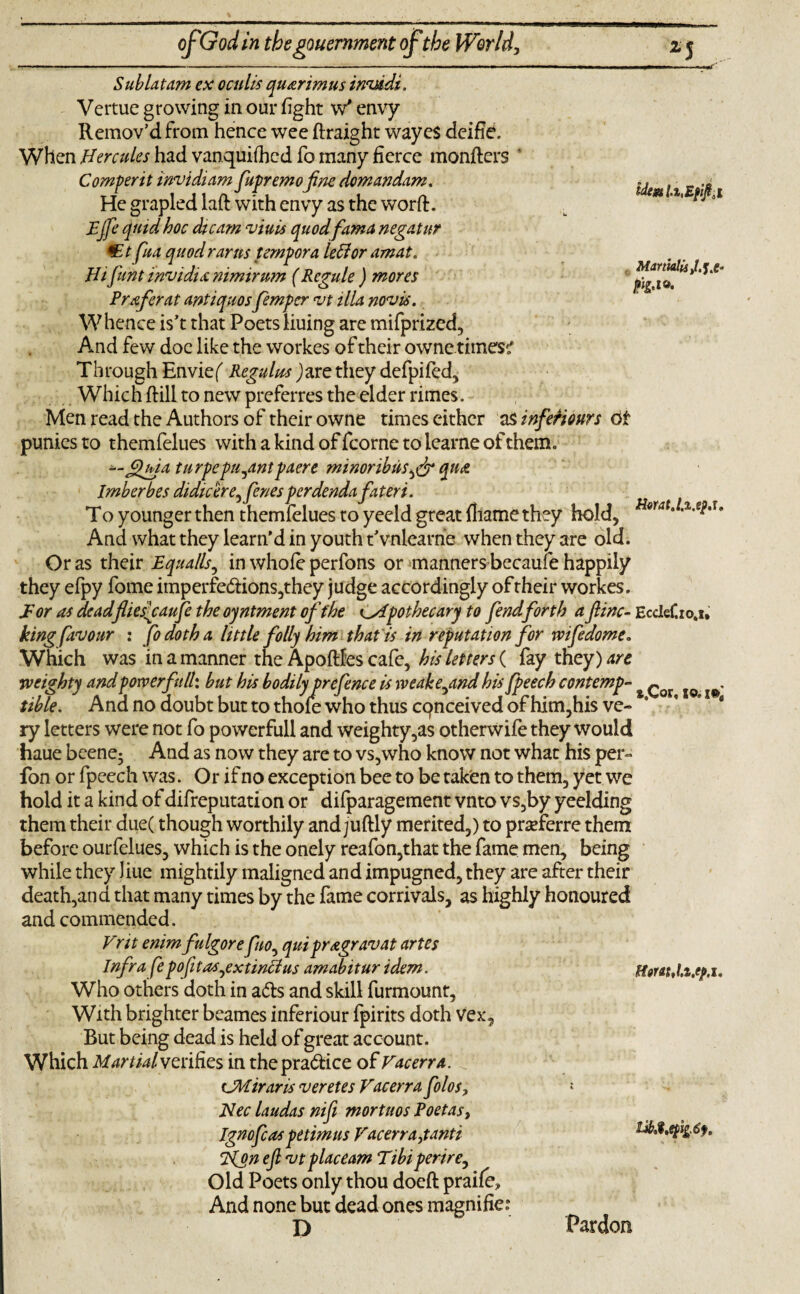 idem MartudisM& Sublatam ex oculis quarimus invddi. Vertue growing in our fight w* envy Remov’d from hence wee ftraight wayes deifie. When Hercules had vanquished fo many fierce monfters Comperit invidiam fupremofine domandam. He grapled laft with envy as the worft. Fjfe quid hoc die am viuis quod fama negatnr *Et fua quod rams tempora left or amat. Hifuntinvidianimirum (Regule ) mores Prefer at antiquosfemper vt ilia novis. Whence is’t that Poetsliuing are mifprized, And few doc like the workes of their owne.times? Through Envief Regulws Jare they defpifed. Which ftill to new preferres the elder rimes. Men read the Authors of their owne times either asinfeHonrs 6i puniesto themfelues withakindoffcornetolearneofthem. --JUgia turpepu^antpaere minoribus^ qua Imberbes didicere^fenes perdenda fat eri. To younger then themfelues to yeeld great fliame they hold, H*rat‘ * And what they learn'd in youth t'vnlearne when they are old. Or as their Equalls, in whofe perfons or manners becaufe happily they efpy fome imperfedions,they judge accordingly of their workes. E or as deadfhesfiaufe the oyntment of the pothecary to fendforth a fine- EcdeCio.i* king favour : fodotha little folly him that is in reputation for wifedome. Which was in a manner the Apoftfes cafe, his letters ( fay they) are weighty andpowerfull: but his bodily prefence is wcake^and his fpeech contempt & ^ . tible. Ana no doubt but to thole who thus cqnceived of him, his ve¬ ry letters were not fo powerfull and weighty,as otherwife they would haue beene5 And as now they are to vs,who know not what his per- fon or fpeech was. Or if no exception bee to be taken to them, yet we hold it a kind of difreputation or difparagement vnto vs,by yeelding them their due( though worthily and juftly merited,) to prcferre them before ourfelues, which is the onely reafon,that the fame men, being while they Jiue mightily maligned and impugned, they are after their death,and that many times by the fame corrivals, as highly honoured and commended. Frit enimfulgore fuo, quipragravat artes Infra fepofitas^extinctus amabitur idem. Who others doth in ads and skill furmount. With brighter beames inferiour fpirits doth Vex, But being dead is held of great account. Which Martial verifies in thepradice of Facerra. CMiraris veretes Facerra folos, Nec laudas nifi mortuos Poetas, Ignofcas petimus Facerra,tanti Hon efivt placeam Tibiperire, Old Poets only thou doeft praife. And none but dead ones magnifies Horn,la.tp.i. D Pardon