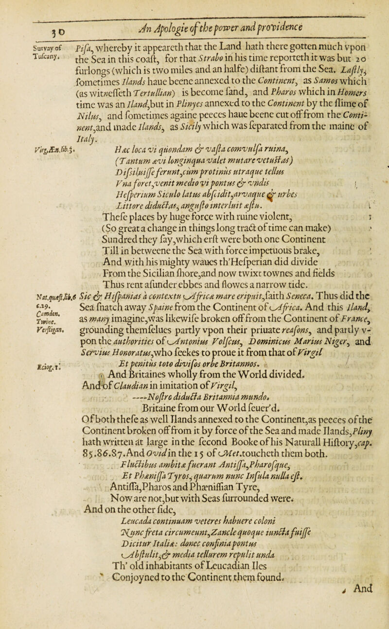 Survay of ptfa, whereby it appeareth that the Land hath there gotten much vpon Tufcany. the $ca -n tj1js coafl-? for that Strabo in his time reporteth it was but 2 o furlongs (which is two miles and an halfe) diftant from the Sea. Lafthu fometimes 1 lands haue beenc annexed to the Comment, as Samos which (as wit^effeth Tertullian) is become land, and Pharos which in Homers time was an Iland^but in Pliny es annexed to the Continent by the dime of Nilus, and fometipaes againe peeces haue beene cut off from the Conti¬ nent ^nd made llands, as Sicily which was feparated from the rnaine of Italy. Virfr&nJib,^ Hac loca vi quondam dr vajla comvulfa ruina., ( Tantum avi longinqua valet mutare vetuslas) D ifsiluijfeferuntjum protiniis utraque tellm Vnaforetgvenit medio vi font us dr vndis /. Hefpenum Siculo latus abfc idit^arvaque urbes Lit tore diduclas^ angujlo inter luit aflu. i Thefe places by huge force with mine violent, 1 (So great a change in things long trad of time can make) Sundred they fay,which erfl were both one Continent Till in betweene the Sea with force impetuous brake. And with his mighty wanes rh’Hefperian did divide From the Sicilian fhore,and now twixe townes and fields Thus rent afunder ebbes and flowes a narrow tide. Nat.quitjUifa Sic dr Hifpanias a contextu cslfnca mare eripuit faith Seneca. Thus did the Sea fnatch away Spaine from the Continent of Africa. And this lland> as many imagine,was Iikewife broken off from the Continent of France, grounding themfelues partly vpon their priuate reafons, and partly v- pon the authorities of ^Antonins Volfcus^ Dominions Marius Niger, and Servius Honoratuspwho feekes to proue it from that of Virgil Ft penitus toto divifos orbe Britannos. « And Britaines wholly from the World divided. And'of Claudian in imitation of Virgil, -—Nojlro didufta Britannia mundo* Britaine from our World feuer'd. Of both thefe as well Hands annexed to the Continent,as peeces of the Continent broken off from it by force of the Sea and made Hands fa liny hath written at large in the fecond Booke of his Naturall Hiflory,o*/. 85.86.87.AndOw^/in the 15 of cJF/^.toucheth them both. FlucUbus ambit £ fuerant Hntiffafaharofque, Ft Pham (fa TyroSj quarum nunc Infula nulla ejl* AntifTa,Pharos and Phaeniffian Tyre, Now are not,but with Seas furrounded were. And on the other fide, Leucada continuam veteres habuere coloni lgunc fret a circumeuntfaancle quoque mnclafuijfe Dicitur Italia: donee confimapontus ^Mbfulitydr media tellurem repulit unda Th’ old inhabitants of Leucadian lies Conjoyncd to the Continent them found. And £.19. Camim. Tmne. Verjiigan, Mciog.- xl J