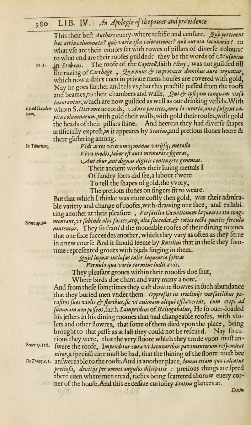 3 si‘b This their beft Authors euery-whcre teflifie and cenfure. £uopertinent h&c atria columnata? quo varia ifta colorationes? quo aurata lacunaria ? to what vfe are their entries fet with rowes of pillars of diverfe colours? to what end are their roofes'guilded? they be the words of CMufomus in Stobaus. The roofe of the Capitollf,kith Pliny, was not guilded till She razing of Carthage , Qua nunc & in priv at is domibus auro teguntur, which now a daies euen in private mens houfes are covered with gold, Nay he goes farther and tcls vs,that this praettife patted from the roofs and beames,to their chambers and walls, £ui dr iffi ftm tanquam vafa inauranturjfihidi are now guilded as well as our drinking veflels.With Ep.tdGatiden- whom S.Hierome accords, uroparietes^auro la uearia^auro fulgent ca- iim' pita columnar#w,with gold their walls,with gold their roofes,with sold the heads of their pillars (hine. And heerein they had diverfe fhapes artificially expreft,as it appeares by Statius^and pretious Hones hecre & there glittering among. In Tiburtmo, yidi artes veurumq\ manus varijfq$ met alia Viva modisjabor eft auri memorarefigures, K^Aut ebur,aut dignas digitis contingeregemmas. Their ancient workes their liuing mettals I Of fundry forts did fee,a labour t’were To tell the ttiapes of gold,the yvory. The pretious ftones on fingers fit to weare. But that which I thinke was more coftly then gold, was their admira- ble variety and change of roofes,with-drawing one face, and exhibi¬ ting another at their pleafure , Verfatilia Comationum laqueoria ita coag- Smc.ep.90 mentantput fubinde alia facies,atq-y alia fuccedat,dr toties tetta quoties fercula mutentur. They fo fram’d the moueable roofes of their dining roomes that one face fucceedes another, which they vary as often as they ferue in a new courfe And it ttiould feeme by Rutilius that in thefe they fom- time reprefented groues with birds finging in them. Quid loquar inclufas inter laquearia fylvas Vernula qua vario carmine ludit avis. They pleafant groues within their rooofes doe (hut. Where birds doe chant and vary many a note. And from thefe fometimes they caft downe flowres in fuch abundance that they buried men vnder them Opprefsit in trichnijs verfatilibm pa- r a fit os fuos violis drfloribusfic vt animam ahqui ejflavennt, cum eripi ad fummam nonpoftent,faith Lampridim of Hehogabalm, He (o ouer-loaded his jefters in his dining roomes that had changeable roofes, with vio¬ lets and other flowres, that fome of them died vpon the place, being brought to that pafle as at laft they could not be refeued. Nay fo cu¬ rious they were, that the very fioore which they trode vpon mutt an- ScMc.tp.ui. fwere the roofe, I mpenditur cur a vt lacunaribm pavimentorum refpondeat nitorpi fpeciall care mutt be had, that the Aiming of the floore mutt bee veTranci.c.i. anfwereable.to the roofe. And in another yhceftomus etiam qua calcatur pretiofa, divitqsper omnes angulos difsipatis : pretious things are fpred there euen where men tread, riches being feattered thorow euery cor¬ ner of the houfe. And this excefliue curiofity Statius glances at. ‘ Vufn