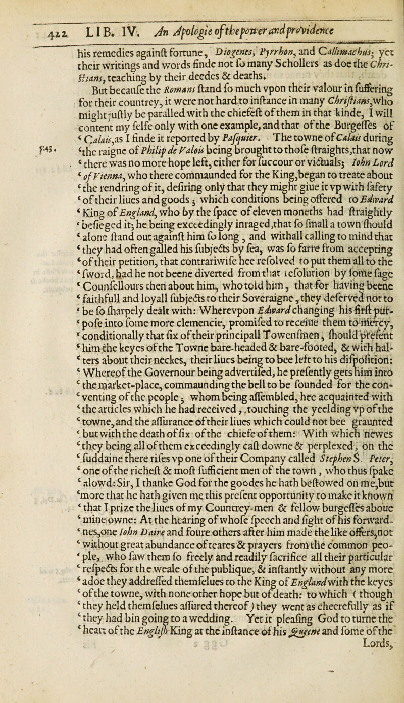 his remedies againft fortune, Diogenes, Pyrhon., and Callimachus; yet their writings and words finde not fo many Scholiers as doe the Chn- Ilians, teaching by their deedes & deaths* But becaufe the Romans ftand fo much vpon their valour in fuffering for their countrey, it were not hard to inftance in many Chriftians,who might juftly be paralled with the chiefeft of them in that kinde, I will content my felfe only with one example, and that of the BurgefTes of < Calais ,as I finde it reported by Pafquier. The towne of Calais during cthe raigne of Philip de Galois being brought to thofe ftraight$,that now - * there was no more hope left, either for fuccour or vi&ualsj John Lord <■ of Vienna, who there commaunded for the King,began to treate about «the rendring of it, defiring only that they might giue it vp with fafety 4 of their Hues and goods 5 which conditions being offered to Edward 4 King of England, who by the fpace of eleven moneths had ftraightly ‘ befieged it; he being exceedingly imaged ,that fo fmall a town fhould 4 alone hand out againft him fo long, and withall calling to mind that 4 they had often galled his fubjedts by fea, was fo far re from accepting ‘of their petition, that contrariwife hee refolved to put them all to the 4 fword, had he not becne diverted from t! ?at lefolution by fome fage 4 Counfellours then about him, who told him, that for having beene 4 faithfull and loyall fubje&s to their Soveraigne ,they deferved not to 4 be fo fharpely de&lt with: Wherevpon Edward changing his firft pur- 4 pofe into fome more clemencie, promifed to receiue them tomercy, * conditionally that fix of their principall T owenfmen, fhould prefent 4 him the keyes of the Towne bare-headed & bare-footed* & with hal- < ters about their neckes, their liucs being to bee left to his difpofition: 4 Wherepf the Governour being advertifed, he prefently gets him into 4themarket-place,commaundingthebelltobe founded for the con- 4 venting of the people b whom being affembled, hee acquainted with 4 the articles which he had received, .touching the yeelding vp of the 4 towne, and the affurance of their liues which could not bee graunted * but with the death of fix of the chiefeofthem: With which newes 4 they being all of them exceedingly caft downe & perplexed, on the 4 fuddaine there rifes vp one of their Company called Stephen S. Peter, 4 one of the richeft & moft fufficient men of the town, who thus fpake 4 slowd: Sir, I thanke God for the goodes he hath beftowed on me,but 4more that he hath given me this prefent opportunity to make it known 4 that I prize the liues of my Countrey-men & fellow burgeffes aboue 4 mine owner At the hearing of whofe fpeech and fight of his forward- 4 neSjOne John Dane and foure others after him made the like offers,not 4 without great abundance of teares & prayers from the common peo- 4 pie, who faw them fo freely and readily facrifice all their particular 4 refpe<fts for the weale of the publique, & inftantly without any more 4 adoe they addreffed themfelues to the King of Englandwith. the keyes c of the towne, with none other hope but of death: to which (though 4 they held themfelues allured thereof) they went as cheerefully as if 4 they had bin going to a wedding. Yet it pleafing God to turne the 4 heart of the EnglipKxng at the inftance of his gneene and fome of the ; • Lords,