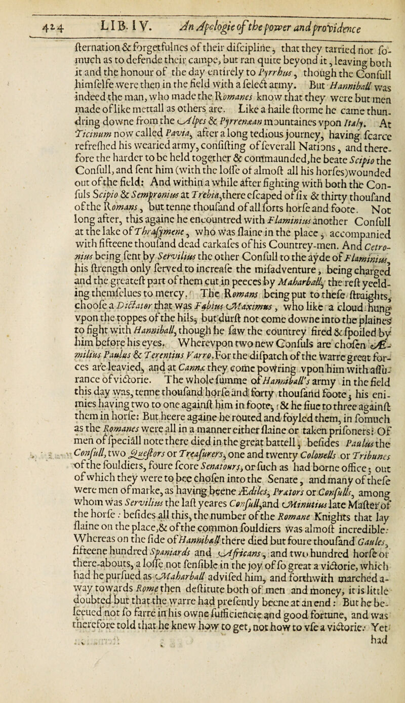 fternation & forgetfulncs of their difcipline * that they tarried not fo- much as to defende their campe, but ran quite beyond it , leaving both it and the honour of the day entirely to Pyrrhus, though the Gonfuli himfclfe were then in the field with a feieft army. But Hannibail was indeed the man, who made the Romanes know that they were but men made of like mettall as others are. Like a haile ftorme he came thun- dring downe from the Ipes & Pyrrenxan mountaines vpon Italy. At ‘Ticinum now called Pavia^ after a long tedious journey, having fcarce refrefhed his wearied army, confifting of feverall Nations, and there, fore the harder to be held together & commaunded,he beate Scipio the Confull, and fent him (with the lolfe of almoft all his horfes)wounded out of the field: And within a while after fighting with both the Con- fuls Scipio & Sempronim at Treblythere efcaped of fix & thirty thoufand of the R mans, but tenne thoufand of all forts horfe and foote. Not long after, this againe he encountred with Flamimus another Confull at the lake of Tbrafymene, who Was flaine in the place, accompanied with fiftcene thoufand dead carkafes of his Countrey-men. And Cetro- nim being,fent by Servilius the other Confull to the ayde of F laminins his ftrengthonly ferved to increafe the mifadventure, being charged and the greateft part of them cut.in peeces by Maharbaky the reft yeeld- ing themfelues to mercy.' The Romans being put to thefe ftraights, choof^a Dictator dia£ .was Fabtm CMa$etm*sy who like a cloud hung vpon the toppes of the hii% but durft not come downe into the plaines to fight with Hanmball, though he faw the countrey fired & fpoiled by him before his eyes. Wherevpon two new Confuls are chofcn millus Paulus & 7 erentius Varro.Vot the difpatch of the warre great for¬ ces are lea vied, and at to#* they come pouring vpon him with aflu- rance of vi&orie. T he whole fumme of Hamiball’s army in the field this day was, tenne thoufand hqrfeand; forty thoufarid foote. his eni- mies having two to one againft him in foote-, r & he fiue to three againft them in horfe: But heere againe he routed andfoyled them, in fomuch as the Romanes were all in a manner either flaine or taken prifoners: Of men offpeciall note there died in the great battell, befides PaulM the ■> ' Confull, two jFueftors or Treafurers^ one and twenty ColoneUs or Tribunes of the fbuldiers, fourc fcore Senatours^ or fuch as had borne office • out of which they were to bee chpfen into the Senate, andmanyofthefe were men of marke, as having beene JEdiles^ Prxtors or Corf illsr, among whom was Servilius the laft yeares Confull,and UHtnutinslate Mafter of the horfe : befides all this, the number of the Romane Knights that lay flaine on the placed of the common fouldiers was almoft incredible: Whereas on the fide o £ Hannibail there died but foure thoufand Gaules^ fifteene hundred Spaniards and ^Africans, and two hundred horfe or there-abouts, a lofle not fenfiblc in the joy of fo great a viciorie, which had he purfued as CAlaharball advifedhim, and f orthwith marched a- way towards Rome then deftitute both of men and money, it is little doubted but that the warre had prefently beene at an end: But he be. leeued not fo farre in his owne futficiencie and good fortune, and was therefore told that he knew how to get, not howto vfc a viftorie: Yet had v -